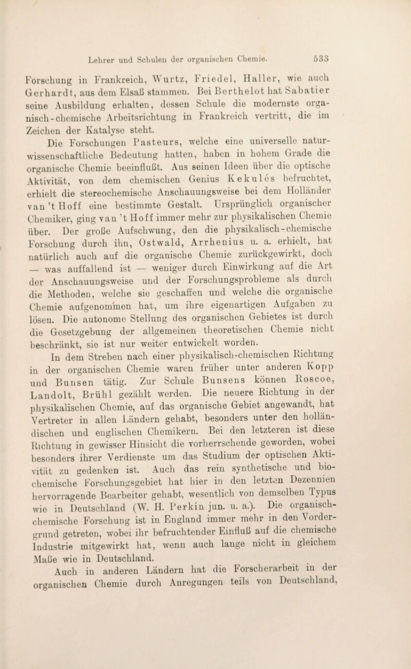 Forschung in Frankreich, M urtz, Friedei, Haller, wie auch Gerhardt, aus dem Elsaß stammen. Bei Berthelot hat Sabatier seine Ausbildung erhalten, dessen Schule die modernste orga¬ nisch-chemische Arbeitsrichtung in Frankreich vertritt, die im Zeichen der Katalyse steht. Die Forschungen Pasteurs, welche eine universelle natur¬ wissenschaftliche Bedeutung hatten, haben in hohem Grade die organische Chemie beeinflußt. Aus seinen Ideen über die optische Aktivität, von dem chemischen Genius Kekules befruchtet, erhielt die stereochemische Anschauungsweise bei dem Holländer van ’t Hoff eine bestimmte Gestalt. Ursprünglich organischer Chemiker, ging van t Hoff immer mehr zur physikalischen Chemie über. Der große Aufschwung, den die physikalisch-chemische Forschung durch ihn, Ostwald, Arrhenius u. a. ei hielt, hat natürlich auch auf die organische Chemie zurückgewirkt, doch — was auffallend ist — weniger durch Einwirkung auf die Art der Anschauungsweise und der Forschungsprobleme als durch die Methoden, welche sie geschaffen und welche die organische Chemie aufgenommen hat, um ihre eigenartigen Aufgaben zu lösen. Die autonome Stellung des organischen Gebietes ist durch die Gesetzgebung der allgemeinen theoretischen Chemie nicht beschränkt, sie ist nur weiter entwickelt worden. In dem Streben nach einer physikalisch-chemischen Richtung in der organischen Chemie waren früher unter anderen Kopp uud Bunsen tätig. Zur Schule Bunsens können Roscoe, Landolt, Brühl gezählt werden. Die neuere Richtung in der physikalischen Chemie, auf das organische Gebiet angewandt, hat Vertreter in allen Ländern gehabt, besonders untei den hollän¬ dischen und englischen Chemikern. Bei den letzteren ist diese Richtung in gewisser Hinsicht die vorherrschende geworden, wobei besonders ihrer Verdienste um das Studium der optischen Akti¬ vität zu gedenken ist. Auch das rein synthetische und bio¬ chemische Forschungsgebiet hat hier in den letzten Dezennien hervorragende Bearbeiter gehabt, wesentlich von demselben Typus wie in Deutschland (W. H. Perkin jun. u. a.). Die organisch¬ chemische Forschung ist in England immer mehr in den Vorder¬ grund getreten, wobei ihr befruchtender Einfluß auf die chemische Industrie mitgewirkt hat, wenn auch lange nicht in gleichem Maße wie in Deutschland. Auch in anderen Ländern hat die k orscherarbeit in der organischen Chemie durch Anregungen teils von Deutschland,
