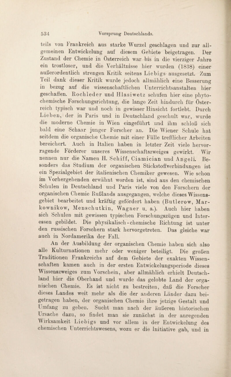 teils von Frankreich aus starke Wurzel geschlagen und zur all¬ gemeinen Entwickelung auf diesem Gebiete beigetragen. Der Zustand der Chemie in Österreich war bis in die vierziger Jahre ein trostloser, und die Verhältnisse hier wurden (1838) einer außerordentlich strengen Kritik seitens Liebigs- ausgesetzt. Zum Teil dank dieser Kritik wurde jedoch allmählich eine Besserung in bezug auf die wissenschaftlichen Unterrichtsanstalten hier geschaffen. Röchle der und Hlasiwetz schufen hier eine phyto- chemische Forschungsrichtung, die lange Zeit hindurch für Öster¬ reich typisch war und noch in gewisser Hinsicht fortlebt. Durch Lieben, der in Paris und in Deutschland geschult war, wurde die moderne Chemie in Wien eingeführt und ihm schloß sich bald eine Schaar junger Forscher an. Die Wiener Schule hat seitdem die organische Chemie mit einer Fülle trefflicher Arbeiten bereichert. Auch in Italien haben in letzter Zeit viele hervor¬ ragende Förderer unseres Wissenschaftszweiges gewirkt. Wir nennen nur die Namen H. Schiff, Ciamician und Angeli. Be¬ sonders das Studium der organischen Stickstoffverbindungen ist ein Spezialgebiet der italienischen Chemiker gewesen. Wie schon im Vorhergehenden erwähnt worden ist, sind aus den chemischen Schulen in Deutschland und Paris viele von den Forschern der organischen Chemie Rußlands ausgegangen, wrelche dieses Wissens¬ gebiet bearbeitet und kräftig gefördert haben (Butlerow, Mar- kownikow, Menschutkin, Wagner u. a.). Auch hier haben sich Schulen mit gewissen typischen Forschungszügen und Inter¬ essen gebildet. Die physikalisch-chemische Richtung ist unter den russischen Forschern stark hervorgetreten. Das gleiche war auch in Nordamerika der Fall. An der Ausbildung der organischen Chemie haben sich also alle Kulturnationen mehr oder weniger beteiligt. Die großen Traditionen Frankreichs auf dem Gebiete der exakten Wissen¬ schaften kamen auch in der ersten Entwickelungsperiode dieses Wissenszweiges zum Vorschein, aber allmählich erhielt Deutsch¬ land hier die Oberhand und wurde das gelobte Land der orga¬ nischen Chemie. Es ist nicht zu bestreiten, daß die Forscher dieses Landes weit mehr als die der anderen Länder dazu bei¬ getragen haben, der organischen Chemie ihre jetzige Gestalt und Umfang zu gebeD. Sucht man nach der äußeren historischen Ursache dazu, so findet man sie zunächst in der anregenden Wirksamkeit Liebigs und vor allem in der Entwickelung des chemischen Unterrichtswesens, wozu er die initiative gab, und in