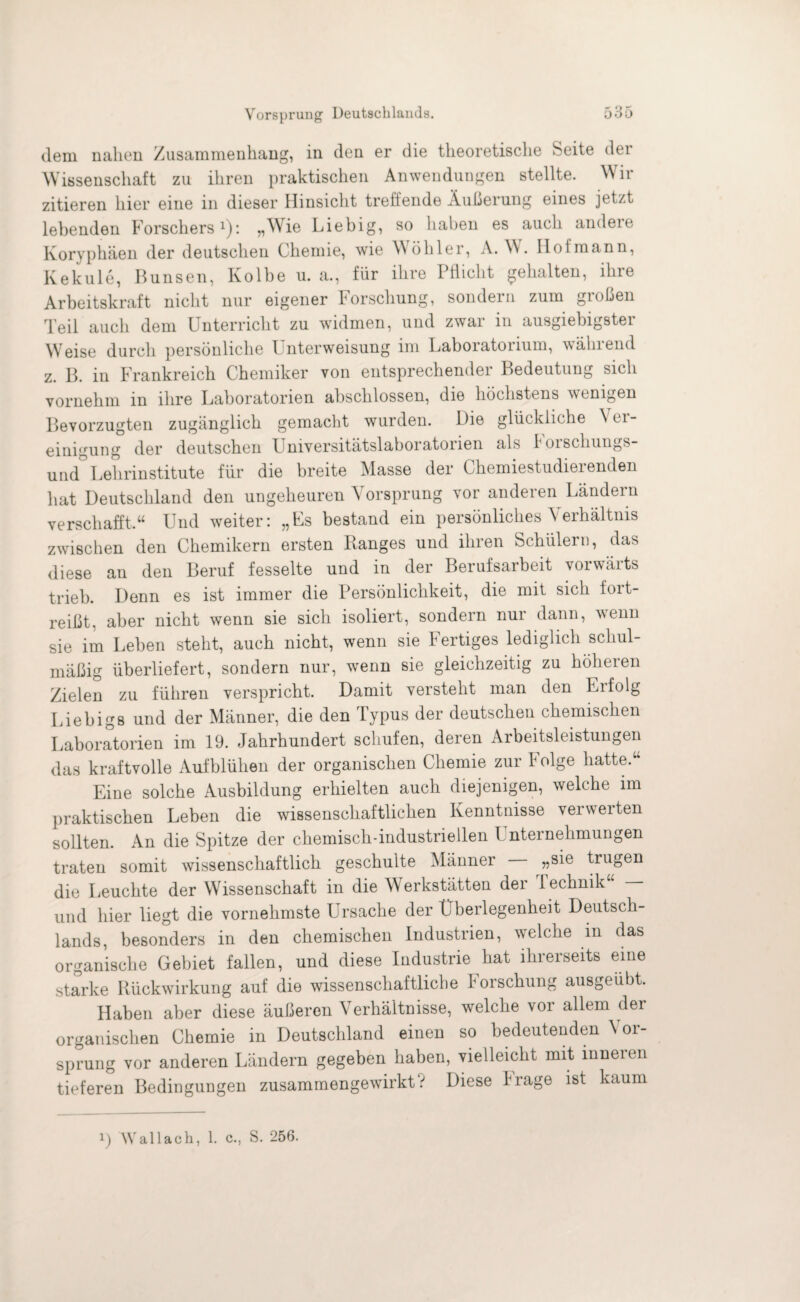 dem nahen Zusammenhang, in den er die theoretische Seite der Wissenschaft zu ihren praktischen Anwendungen stellte. Wir zitieren hier eine in dieser Hinsicht treffende Äußerung eines jetzt lebenden Forschers1): „Wie Liebig, so haben es auch andere Koryphäen der deutschen Chemie, wie Wöhler, A. W Hol mann, Kekule, Bunsen, Kolbe u. a., für ihre Pflicht gehalten, ihre Arbeitskraft nicht nur eigener Forschung, sondern zum großen Teil auch dem Unterricht zu widmen, und zwar in ausgiebigster Weise durch persönliche Unterweisung im Laboiatonum, wählend z. B. in Frankreich Chemiker von entsprechender Bedeutung sich vornehm in ihre Laboratorien abschlossen, die höchstens wenigen Bevorzugten zugänglich gemacht wurden. Die glückliche \ ei- einigung der deutschen Universitätslaboratorien als boischungs und° Lehrinstitute für die breite Masse der Chemiestudierenden hat Deutschland den ungeheuren Vorsprung vor anderen Ländern verschafft.“ Und weiter: „Fs bestand ein persönliches Verhältnis zwischen den Chemikern ersten Banges und ihren Schülern, das diese an den Beruf fesselte und in der Berufsarbeit vorwärts trieb. Denn es ist immer die Persönlichkeit, die mit sich fort¬ reißt, aber nicht wenn sie sich isoliert, sondern nur dann, wenn sie im Leben steht, auch nicht, wenn sie Fertiges lediglich schul¬ mäßig überliefert, sondern nur, wTenn sie gleichzeitig zu höheren Zielen zu führen verspricht. Damit versteht man den Erfolg Liebigs und der Männer, die den Typns der deutschen chemischen Laboratorien im 19. Jahrhundert schufen, deren Arbeitsleistungen das kraftvolle Aufblühen der organischen Chemie zur f olge hatte.“ Eine solche Ausbildung erhielten auch diejenigen, welche im praktischen Leben die wissenschaftlichen Kenntnisse verwerten sollten. An die Spitze der chemisch-industriellen 1 nternehmungen traten somit wissenschaftlich geschulte Männer „sie trugen die Leuchte der Wissenschaft in die Werkstätten der lechnik und hier liegt die vornehmste Ursache der Überlegenheit Deutsch¬ lands, besonders in den chemischen Industrien, welche in das organische Gebiet fallen, und diese Industrie hat ihrerseits eine starke Rückwirkung auf die wissenschaftliche Forschung ausgeübt. Haben aber diese äußeren Verhältnisse, welche vor allem der organischen Chemie in Deutschland einen so bedeutenden \ or- sprung vor anderen Ländern gegeben haben, vielleicht mit inneien tieferen Bedingungen zusammengewirkt? Diese Frage ist kaum
