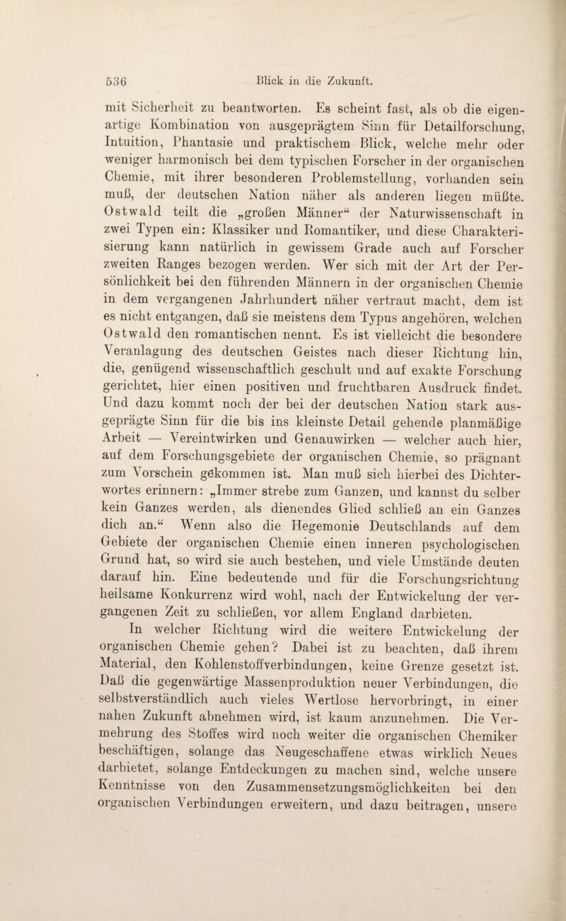 mit Sicherheit zu beantworten. Es scheint fast, als ob die eigen¬ artige Kombination von ausgeprägtem Sinn für Detailforschung, Intuition, Phantasie und praktischem Blick, welche mehr oder weniger harmonisch bei dem typischen Forscher in der organischen Chemie, mit ihrer besonderen Problemstellung, vorhanden sein muß, der deutschen Nation näher als anderen liegen müßte. Ostwald teilt die „großen Männer“ der Naturwissenschaft in zwei Typen ein: Klassiker und Romantiker, und diese Charakteri¬ sierung kann natürlich in gewissem Grade auch auf Forscher zweiten Ranges bezogen werden. Wer sich mit der Art der Per¬ sönlichkeit bei den führenden Männern in der organischen Chemie in dem vergangenen Jahrhundert näher vertraut macht, dem ist es nicht entgangen, daß sie meistens dem Typus angehören, welchen Ostwald den romantischen nennt. Es ist vielleicht die besondere Veranlagung des deutschen Geistes nach dieser Richtung hin, die, genügend wissenschaftlich geschult und auf exakte Forschung gerichtet, hier einen positiven und fruchtbaren Ausdruck findet. Und dazu kommt noch der bei der deutschen Nation stark aus¬ geprägte Sinn für die bis ins kleinste Detail gehende planmäßige Arbeit — Vereintwirken und Genauwirken — welcher auch hier, auf dem Forschungsgebiete der organischen Chemie, so prägnant zum Vorschein gekommen ist. Man muß sich hierbei des Dichter¬ wortes erinnern: „Immer strebe zum Ganzen, und kannst du selber kein Ganzes werden, als dienendes Glied schließ an ein Ganzes dich an.“ Wenn also die Hegemonie Deutschlands auf dem Gebiete der organischen Chemie einen inneren psychologischen Grund hat, so wird sie auch bestehen, und viele Umstände deuten darauf hin. Eine bedeutende und für die Forschungsrichtung heilsame Konkurrenz wird wohl, nach der Entwickelung der ver¬ gangenen Zeit zu schließen, vor allem England darbieten. In welcher Richtung wird die weitere Entwickelung der organischen Chemie gehen? Dabei ist zu beachten, daß ihrem Material, den Kohlenstoffverbindungen, keine Grenze gesetzt ist. Daß die gegenwärtige Massenproduktion neuer Verbindungen, die selbstverständlich auch vieles Wertlose hervorbringt, in einer nahen Zukunft abnehmen wird, ist kaum anzunehmen. Die Ver¬ mehrung des Stoffes wird noch weiter die organischen Chemiker beschäftigen, solange das Neugeschaffene etwas wirklich Neues darbietet, solange Entdeckungen zu machen sind, welche unsere Kenntnisse von den Zusammensetzungsmöglichkeiten bei den organischen Verbindungen erweitern, und dazu beitragen, unsere