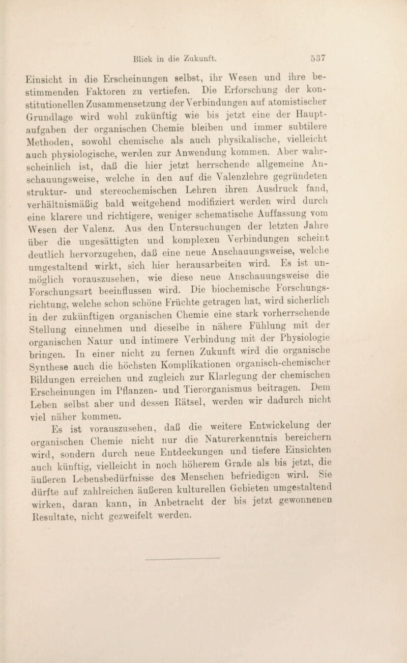 Einsicht in die Erscheinungen selbst, ihr \\ esen und ihre be¬ stimmenden Eaktoren zu vertiefen. Die Erforschung der kon¬ stitutionellen Zusammensetzung der Verbindungen auf atomistischer Grundlage wird wohl zukünftig wie bis jetzt eine der Haupt¬ aufgaben der organischen Chemie bleiben und immer subtilere Methoden, sowohl chemische als auch physikalische, vielleicht auch physiologische, werden zur Anwendung kommen. Aber wahr¬ scheinlich ist, daß die hier jetzt herrschende allgemeine An¬ schauungsweise, welche in den aut die Valenzlehie gegründeten Struktur- und stereochemischen Lehren ihren Ausdruck fand, verhältnismäßig bald weitgehend modifiziert werden wird durch eine klarere und richtigere, weniger schematische Auffassung vom Wesen der Valenz. Aus den Untersuchungen der letzten Jahre über die ungesättigten und komplexen Verbindungen scheint deutlich hervorzugehen, daß eine neue Anschauungsweise, welche umgestaltend wirkt, sich hier herausarbeiten wild. Es ist un¬ möglich vorauszusehen, wie diese neue Anschauungsweise die Forschungsart beeinflussen wird. Die biochemische Forschungs¬ richtung, welche schon schöne Früchte getragen hat, wird sicherlich in der zukünftigen organischen Chemie eine stark vorherrschende Stellung einnehmen und dieselbe in nähere biihlung mit dei organischen Natur und intimere Verbindung mit der Physiologie bringen. In einer nicht zu fernen Zukunft wird die organische Synthese auch die höchsten Komplikationen organisch-chemischen Bildungen erreichen und zugleich zur Klarlegung der chemischen Erscheinungen im Pflanzen- und Tierorganismus beitragen. Dem Leben selbst aber und dessen Rätsel, werden wir dadurch nicht viel näher kommen. Es ist vorauszusehen, daß die weitere Entwickelung dei organischen Chemie nicht nur die Naturerkenntnis bereichern wird, sondern durch neue Entdeckungen und tiefere Einsichten auch künftig, vielleicht in noch höherem Grade als bis jetzt, die äußeren Lebensbedürfnisse des Menschen befriedigen wird. Sie dürfte auf zahlreichen äußeren kulturellen Gebieten umgestaltend wirken, daran kann, in Anbetracht der bis jetzt gewonnenen Resultate, nicht gezweifelt werden.