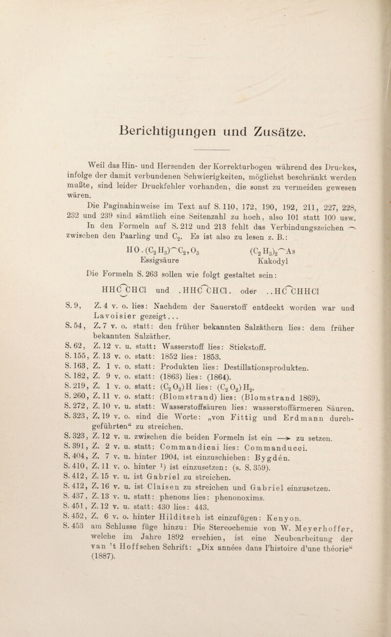 Berichtigungen und Zusätze. Weil das Hin- und Hersenden der Korrekturbogen während des Druckes, infolge der damit verbundenen Schwierigkeiten, möglichst beschränkt werden mußte, sind leider Druckfehler vorhanden, die sonst zu vermeiden gewesen wären. Die Paginahinweise im Text auf S. 110, 172, 190, 192, 211, 227, 228, 232 und 239 sind sämtlich eine Seitenzahl zu hoch, also 101 statt 100 usw. In den hormein auf S. 212 und 213 fehlt das Verbindungszeichen ^ zwischen den Paarling und C2. Es ist also zu lesen z. B.: II0 . (C2 H3)^C2, 03 (C2 H3)2^As Essigsäure Kakodyl Die Formeln S. 263 sollen wie folgt gestaltet sein: HHCfCHCl und . HHCfCHCl. oder ..HlfCHHCl S. 9, Z. 4 v. o. lies: Nachdem der Sauerstoff entdeckt worden war und Lavoisier gezeigt... S. 54, Z. 7 v. o. statt: den früher bekannten Salzäthern lies: dem früher bekannten Salzäther. S. 62, Z. 12 v. u. statt: Wasserstoff lies: Stickstoff. S. 155, Z. 13 v. o. statt: 1852 lies: 1853. S. 163, Z. 1 v. o. statt: Produkten lies: Destillationsprodukten. S. 182, Z. 9 v. o. statt: (1863) lies: (1864). S. 219, Z. 1 v. o. statt: (C202)H lies: (C2 02) H2. S. 260, Z. 11 v. o. statt: (Blomstrand) lies: (Blomstrand 1869). S. 272, Z. 10 v. u. statt: Wasserstoffsäuren lies: wasserstoffärmeren Säuren. S. o23, Z. 19 v. o. sind die Worte: „von Fittig und Erdmann durch¬ geführten“ zu streichen. S. 323, Z. 12 v. u. zwischen die beiden Formeln ist ein —>■ zu setzen. S. 391, Z. 2 v. u. statt: Commandicai lies: Commanducci. S. 404, Z. 7 v. u. hinter 1904, ist einzuschieben: Bygden. S. 410, Z. 11 v. o. hinter *) ist einzusetzen: (s. S. 359). S. 412, Z. 15 v. u. ist Gabriel zu streichen. S. 412, Z. 16 v. u. ist Claisen zu streichen und Gabriel einzusetzen. S. 437, Z. 13 v. u. statt: phenons lies: phenonoxims. S. 451, Z. 12 v. u. statt: 430 lies: 443. S* 452, Z. 6 v. o. hinter Hilditsch ist einzufügen: Kenyon. S. 453 am Schlüsse füge hinzu: Die Stereochemie von W. Mey erhoff er, welche im Jahre 1892 erschien, ist eine Neubearbeitung der van t Hoffschen Schrift: „Dix annees dans l’histoire d’une theorie“ (1887).