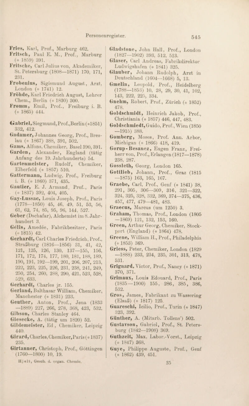 Fries, Kar], Prof., Marburg 462. Fritsch, Paul E. M., Prof., Marburg (* 1859) 391. Fritsche, Carl Julius von, Akademiker, 8t. Petersburg (1808—1871) 170, 171, 231. Frobenius, Sigismund August, Arzt, London (* 1741) 12. Früh de, Karl Friedrich August, Lehrer Chem., Berlin (* 1830) 300. Fromm, Emil, Prof., Freiburg i. B. (* 1865) 444. <wabriel, Siegmund, Prof.,Berlin (*1851) 332, 412. Gadamer, Johannes Georg-, Prof., Bres¬ lau (* 1867) 388, 391, 502. Gams, Alfons, Chemiker, Basel 390, 391. Garden, Alexander, England (tätig Anfang des 19. Jahrhunderts) 54. Gartenmeister, Rudolf, Chemiker, Elberfeld (* 1857) 510. Gattermann, Ludwig, Prof., Freiburg i. B. (* 1860) 371, 435. Gautier, E. J. Armand, Prof., Paris . (* 1837) 392, 404, 405. Gay-Lussac, Louis Joseph, Prof., Paris (1778—1850) 45, 46, 49, 51, 53, 56, 61, 62, 74, 85, 95, 96, 144. 527. Geber (Dschafar), Alchemist im 8. Jahr¬ hundert 3. Gelis, Amedee, Fabrikbesitzer, Paris (* 1815) 42. Gerhardt, Carl Charles Friedrich, Prof., Straßburg (1816—1856) 31, 41, 42, 121, 125, 126, 130, 137—155, 156, 171, 172, 174, 177, 180, 181, 188, 189, 190, 191, 192—199, 201, 206, 207, 213, 222, 223, 225, 226, 231, 238, 241, 249, 250, 254, 260, 288, 290, 421, 523, 528, 529, 633. Gerhardt, Charles jr. 155. Gerland, Balthasar William, Chemiker, Manchester (* 1831) 233. Geuther, Anton, Prof., Jena (1833 —1889) 227, 266, 278, 368, 423, 532. Gibson, Charles Stanley 464. Giesecke, A. (tätig um 1820) 52. Gildemeister, Ed, Chemiker, Leipzig 440. Girard, Charles, Chemiker,Paris (* 1837) 235. Girtanner, Christoph, Prof., Göttingen (1760—1800) 10, 19. Hjelt, Geach. d. organ. Chemie. (»ladstone, John Hall, Prof., London (1827—1902) 393, 512, 513. Glaser, Carl Andreas, Fabrikdirektor Ludwigshafen (* 1841) 325. Glauber, Johann Rudolph, Arzt in Deutschland (1604—1668) 5, 13. Gmelin, Leopold, Prof., Heidelberg (1788—1853) 10, 28, 29, 30, 41, 102, 143, 222, 225, 334. Gnehm, Robert, Prof., Zürich (* 1852) 478. Goldschmidt, Heinrich Jakob, Prof., Christiania (* 1857) 446, 447, 483. Goldschmied!, Guido, Prof., Wien (1850 —1915) 388. Gomberg, Moses, Prof. Ann. Arbor, Michigan (* 1866) 418, 419. Gorup-Besanez, Eugen Franz, Frei¬ herr von, Prof., Erlangen (1817—1878) 238, 287. Gossleth, Georg, London 165. Gottlieb, Johann, Prof., Graz (1815 —1875) 163, 165, 167. Graebe, Carl, Prof., Genf (* 1841) 38, 291, 305, 306—309, 316, 321—322, 324, 325, 328, 332, 369, 374—375, 436, 457, 477, 479—481, 483. Graecus, Marcus (um 1250) 3. Graham, Thomas, Prof., London (1805 — 1869) 121, 132, 153, 160. Green, Arthur Georg, Chemiker, Stock¬ port (England) (* 1864) 478. Greene, William H., Prof., Philadelphia (* 1853) 369. Griess, Peter, Chemiker, London (1829 —1888) 233, 234, 235, 301, 313, 478, 531. Grignard, Victor, Prof., Nancy (* 1871) 370, 371. Grimaux, Louis Edouard, Prof., Paris (1835 — 1900) 155, 286, 385, 386, 532. Gros, James, Fabrikant zu Wassering (Elsaß) (* 1817) 125. Guareschi, Icilio, Prof., Turin (* 1847) 323, 392. Günther, A. (Mitarb. Tollens’) 502. Gustavson, Gabriel, Prof., St. Peters¬ burg (1842—1908) 369. Guthzeit, Max, Labor.-Vorst., Leipzig (* 1847) 368. Guye, Philippe Auguste, Prof., Genf (* 1862) 439, 451. 35