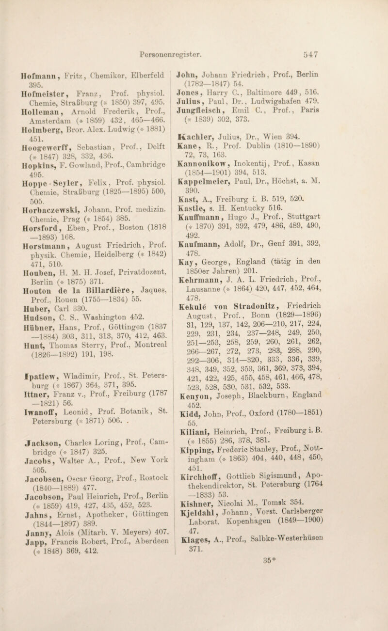 Hofmann, Fritz, Chemiker, Elberfeld 395. Hofmeister, Franz, Prof, physiol. Chemie, Straßburg (* 1850) 397, 495. Hollemnn, Arnold Frederik, Prof., Amsterdam (* 1859) 432, 465—466. Holmberg, Bror. Alex. Ludwig (* 1881) 451. Hoogewerff, Sebastian, Prof., Delft (* 1847) 328, 332, 436. Hopkins, F. Gowland, Prof., Cambridge 495. Hoppe-Seyler, Felix, Prof, physiol. Chemie, Straßburg (1825—1895) 500, 505. Horbaczewski, Johann, Prof, medizin. Chemie, Prag (* 1854) 385. Horsford, Eben, Prof., Boston (1818 —1893) 168. Horstmann, August Friedrich, Prof, physik. Chemie, Heidelberg (* 1842) 471, 510. Houben, H. M. H. Josef, Privatdozent, Berlin (* 1875) 371. Houton de la Billardiere, Jaques, Prof., Rouen (1755—1834) 55. Huber, Carl 330. Hudson, C. S., Washington 452. Hübner, Hans, Prof., Göttingen (1837 —1884) 303, 311, 313, 370, 412, 463. Hunt, Thomas Sterry, Prof., Montreal (1826—1892) 191, 198. Ipatiew, Wladimir, Prof., St. Peters¬ burg (* 1867) 364, 371, 395. Ittner, Franz v., Prof., Freiburg (1787 —1821) 56. Iwanotf, Leonid, Prof. Botanik, St. Petersburg (* 1871) 506. . Jackson, Charles Loring, Prof., Cam¬ bridge (* 1847) 325. Jacobs, Walter A., Prof., New York 505. Jacobsen, Oscar Georg, Prof., Rostock (1840—1889) 477. Jacobson, Paul Heinrich, Prof., Berlin (* 1859) 419, 427, 435, 452, 523. Jahns, Ernst, Apotheker, Göttingen (1844—1897) 389. Janny, Alois (Mitarb. V. Meyers) 407. Ja pp, Francis Robert, Prof., Aberdeen (* 1848) 369, 412. John, Johann Friedrich, Prof., Berlin (1782—1847) 54. Jones, Harry C., Baltimore 449, 516. Julius, Paul, Dr., Ludwigshafen 479. Jungfleisch, Emil C., Prof., Paris (* 1839) 302, 373. Kachler, Julius, Dr., Wien 394. Kaue, R., Prof. Dublin (1810—1890) 72, 73, 163. Kannonikow, Inokentij, Prof., Kasan (1854—1901) 394, 513. Kappelmeier, Paul, Dr., Höchst, a. M. 390. Käst, A., Freiburg i. B. 519, 520. Kastle, s. H. Kentucky 516. Kauffmann, Hugo J., Prof., Stuttgart (* 1870) 391, 392, 479, 486, 489, 490, 492. Kaufmann, Adolf, Dr., Genf 391, 392, 478. Kay, George, England (tätig in den 1850er Jahren) 201. Kehrmann, J. A. L. Friedrich, Prof., Lausanne (* 1864) 420, 447, 452, 464, 478. Kekule von Stradonitz, Friedrich August, Prof., Bonn (1829—1896) 31, 129, 137, 142, 206—210, 217, 224, 229, 231, 234, 237—248, 249, 250, 251—253, 258, 259, 260, 261, 262, 266—267, 272, 273, 283, 288, 290, 292—306, 314—320, 333, 336, 339, 348, 349, 352, 353, 361, 369, 373, 394, 421, 422. 425, 455, 458, 461, 466, 478, 523, 528, 530, 531, 532, 533. Kenyon, Joseph, Blackburn, England 452. Kidd, John, Prof., Oxford (1780—1851) 55. Kiliani, Heinrich, Prof., Freiburg i. B. (* 1855) 286, 378, 381. Kipping, Frederic Stanley, Prof., Nott¬ ingham (* 1863) 404, 440, 448, 450, 451. Kirchhoff, Gottlieb Sigismund, Apo¬ thekendirektor, St. Petersburg (1764 —1833) 53. Kishner, Nicolai M., Tomsk 354. Kjeldahl, Johann, Yorst. Carlsberger Laborat. Kopenhagen (1849 1900) 47. Klages, A., Prof., Salbke-Westerhüsen 371. 35*