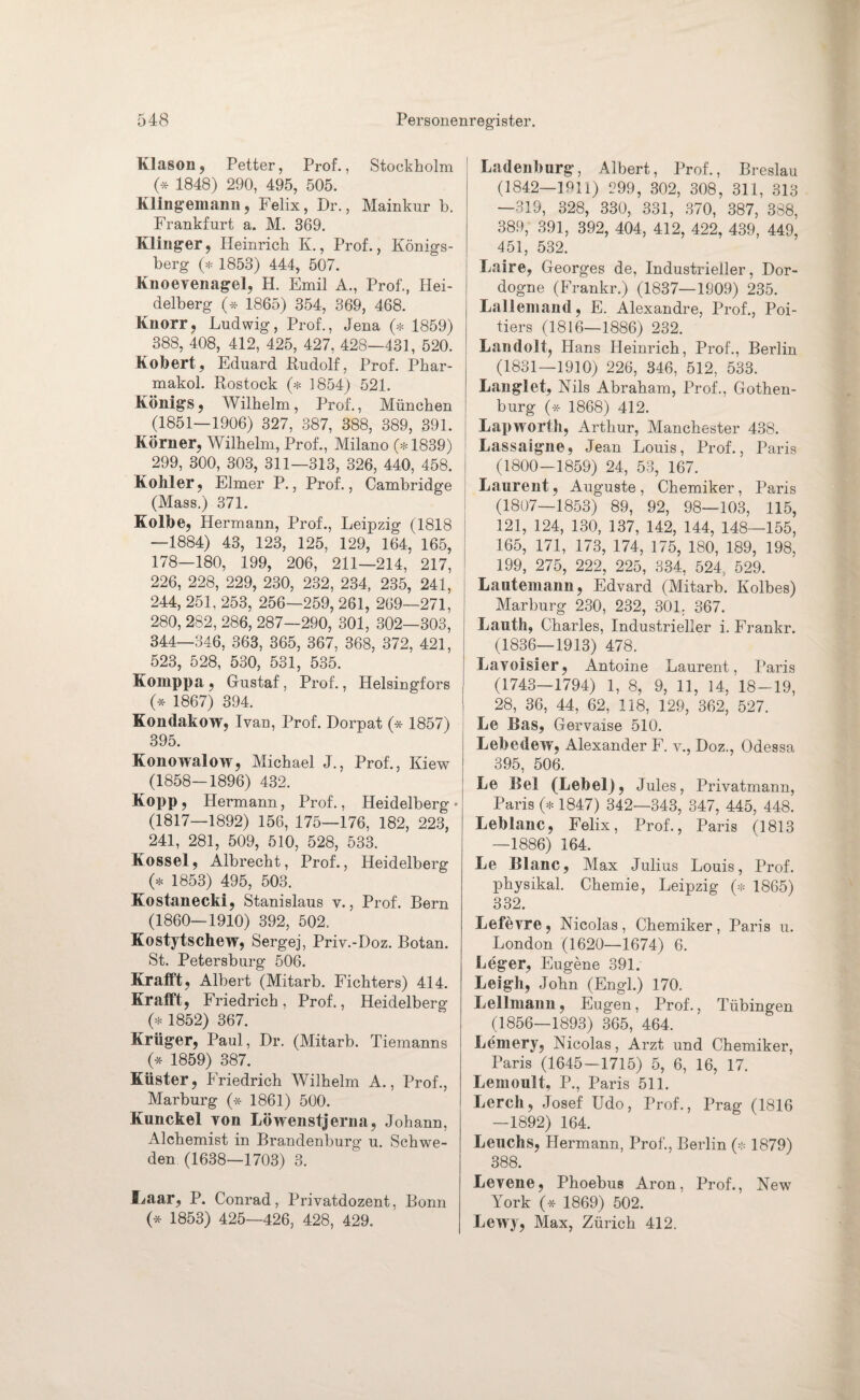 Klason, Petter, Prof., Stockholm (* 1848) 290, 495, 505. Klingemann, Felix, Dr., Mainkur b. Frankfurt a. M. 369. Klinger, Heinrich K., Prof., Königs¬ berg (* 1853) 444, 507. Knoeyenagel, H. Emil A., Prof., Hei¬ delberg O 1865) 354, 369, 468. Knorr, Ludwig, Prof., Jena (* 1859) 388, 408, 412, 425, 427, 428—431, 520. Kobert, Eduard .Rudolf, Prof. Phar- makol. Rostock (* 1854) 521. Königs, Wilhelm, Prof., München (1851—1906) 327, 387, 388, 389, 391. Körner, Wilhelm, Prof., Milano (* 1839) 299, 300, 303, 311—313, 326, 440, 458. Köhler, Eimer P., Prof., Cambridge (Mass.) 371. Kolbe, Hermann, Prof., Leipzig (1818 —1884) 43, 123, 125, 129, 164, 165, 178—180, 199, 206, 211—214, 217, 226, 228, 229, 230, 232, 234, 235, 241, 244, 251, 253, 256—259, 261, 269—271, 280, 282, 286, 287—290, 301, 302—303, 344—346, 363, 365, 367, 368, 372, 421, 523, 528, 530, 531, 535. Komppa, Gustaf, Prof., Helsingfors (* 1867) 394. Kondakow, Ivan, Prof. Dorpat (* 1857) 395. Konowalow, Michael J., Prof., Kiew (1858-1896) 432. Kopp, Hermann, Prof., Heidelberg* (1817—1892) 156, 175—176, 182, 223, 241, 281, 509, 510, 528, 533. Kossel, Albrecht, Prof., Heidelberg (* 1853) 495, 503. Kostanecki, Stanislaus v., Prof. Bern (1860—1910) 392, 502. Kostytschew, Sergej, Priv.-Doz. Botan. St. Petersburg 506. Krafft, Albert (Mitarb. Fichters) 414. Kr afft, Friedrich, Prof., Heidelberg (* 1852) 367. Krüger, Paul, Dr. (Mitarb. Tiemanns (* 1859) 387. Küster, Friedrich Wilhelm A., Prof., Marburg (* 1861) 500. Kunckel von Löwenstjerna, Johann, Alchemist in Brandenburg u. Schwe¬ den (1638—1703) 3. fmar, P. Conrad, Privatdozent, Bonn (* 1853) 425—426, 428, 429. Ladenburg, Albert, Prof., Breslau (1842—1911) 299, 302j 308? 311, 313 —319, 328, 330, 331, 370, 387, 388, 389, 391, 392, 404, 412, 422, 439, 449, 451, 532. Laire, Georges de, Industrieller, Dor- dogne (Frankr.) (1837—1909) 235. Lallemand, E. Alexandre, Prof., Poi- tiers (1816—1886) 232. Landolt, Hans Heinrich, Prof., Berlin (1831—1910) 226, 346, 512, 533. Langlet, Nils Abraham, Prof., Gothen¬ burg (* 1868) 412. Lapworth, Arthur, Manchester 438. Lassaigne, Jean Louis, Prof., Paris (1800-1859) 24, 53, 167. Laurent, Auguste , Chemiker , Paris (1807—1853) 89, 92, 98—103, 115, 121, 124, 130, 137, 142, 144, 148-155, 165, 171, 173, 174, 175, 180, 189, 198, 199, 275, 222, 225, 334, 524, 529. Lautemann, Edvard (Mitarb. Kolbes) Marburg 230, 232, 301. 367. Lauth, Charles, Industrieller i. Frankr. (1836—1913) 478. Lavoisier, Antoine Laurent, Paris (1743—1794) 1, 8, 9, 11, 14, 18-19, 28, 36, 44, 62, 118, 129, 362, 527. Le Bas, Gervaise 510. Lebedew, Alexander F. v., Doz., Odessa 395, 506. Le Bel (Lebel), Jules, Privatmann, Paris (* 1847) 342—343, 347, 445, 448. Leblanc, Felix, Prof., Paris (1813 —1886) 164. Le Blanc, Max Julius Louis, Prof, physikal. Chemie, Leipzig (* 1865) 332. Leie vre, Nicolas, Chemiker, Paris u. London (1620—1674) 6. Leger, Eugene 391. Leigh, John (Engl.) 170. Lellmann, Eugen, Prof., Tübingen (1856—1893) 365, 464. Lemery, Nicolas, Arzt und Chemiker, Paris (1645-1715) 5, 6, 16, 17. Lemoult, P., Paris 511. Lerch, Josef Udo, Prof., Prag (1816 —1892) 164. Leuchs, Hermann, Prof., Berlin (* 1879) 388. Levene, Phoebus Aron, Prof., New York (* 1869) 502. Lewy, Max, Zürich 412.
