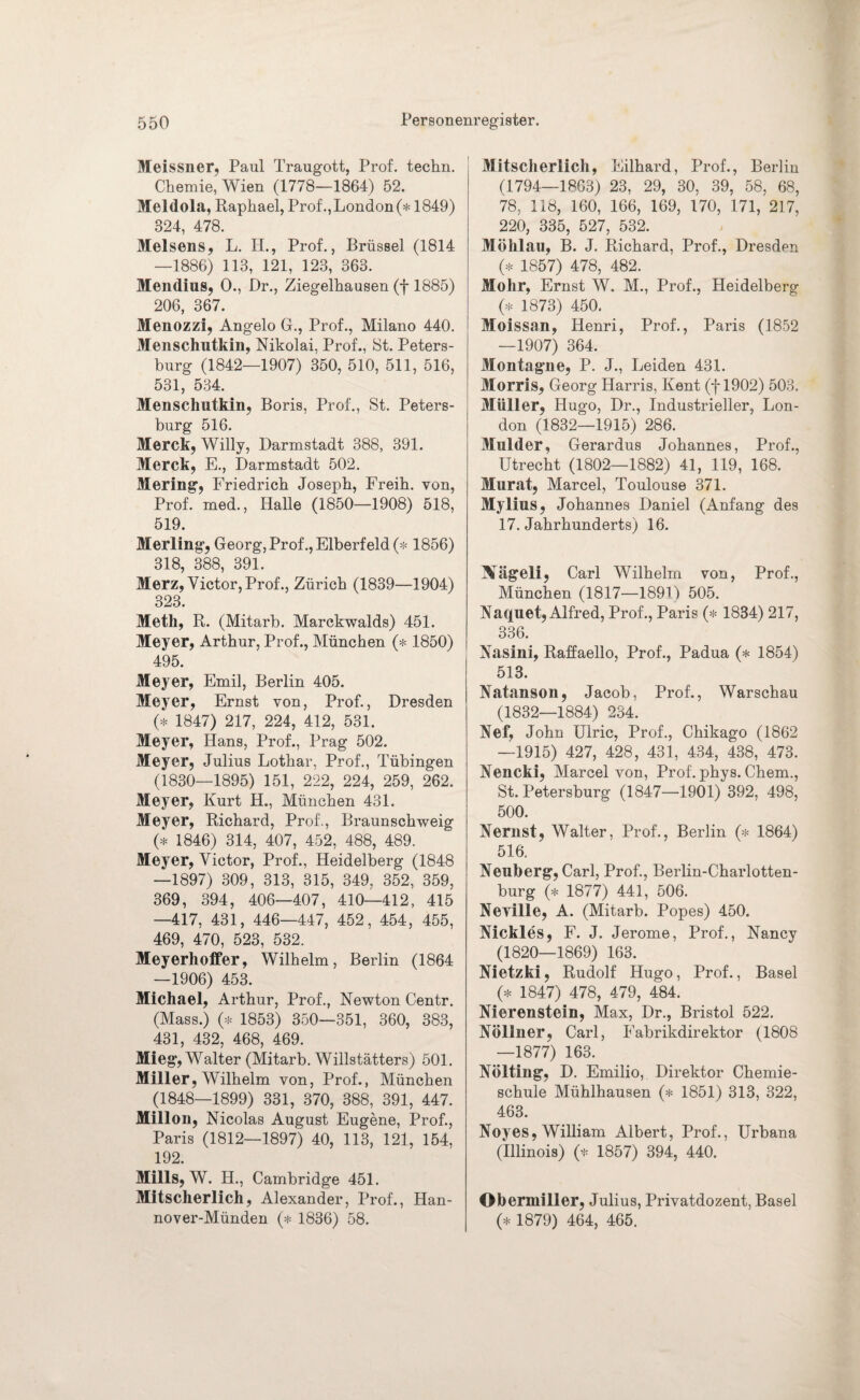 Meissner, Paul Traugott, Prof, techn. Chemie, Wien (1778—1864) 52. Meldola, Raphael, Prof., London (* 1849) 324, 478. Melsens, L. II., Prof., Brüssel (1814 —1886) 113, 121, 123, 363. Mendius, 0., Dr., Ziegelhausen (f 1885) 206, 367. Menozzi, Angelo G., Prof., Milano 440. Menschutkin, Nikolai, Prof., 8t. Peters¬ burg (1842—1907) 350, 510, 511, 516, 531, 534. Menschutkin, Boris, Prof., St. Peters¬ burg 516. Merck, Willy, Darmstadt 388, 391. Merck, E., Darmstadt 502. Mering, Friedrich Joseph, Freih. von, Prof, med., Halle (1850—1908) 518, 519. Merling, Georg, Prof., Elberfeld (* 1856) 318, 388, 391. Merz, Victor, Prof., Zürich (1839—1904) 323. Meth, R. (Mitarb. Marckwalds) 451. Meyer, Arthur, Prof., München (* 1850) 495. Meyer, Emil, Berlin 405. Meyer, Ernst von, Prof., Dresden (* 1847) 217, 224, 412, 531. Meyer, Hans, Prof., Prag 502. Meyer, Julius Lothar, Prof., Tübingen (1830—1895) 151, 222, 224, 259, 262. Meyer, Kurt H., München 431. Meyer, Richard, Prof., Braunschweig (* 1846) 314, 407, 452, 488, 489. Meyer, Victor, Prof., Heidelberg (1848 —1897) 309, 313, 315, 349, 352, 359, 369, 394, 406—407, 410—412, 415 —417, 431, 446—447, 452, 454, 455, 469, 470, 523, 532. Meyerhoffer, Wilhelm, Berlin (1864 —1906) 453. Michael, Arthur, Prof., Newton Centr. (Maas.) (* 1853) 350—351, 360, 383, 431, 432, 468, 469. Mieg, Walter (Mitarb. Willstätters) 501. Miller, Wilhelm von, Prof., München (1848—1899) 331, 370, 388, 391, 447. Millon, Nicolas August Eugene, Prof., Paris (1812—1897) 40, 113, 121, 154, 192. Mills, W. H., Cambridge 451. Mitscherlich, Alexander, Prof., Han- nover-Münden (* 1836) 58. Mitscherlich, Eilhard, Prof., Berlin (1794—1863) 23, 29, 30, 39, 58, 68, 78, 118, 160, 166, 169, 170, 171, 217, 220, 335, 527, 532. Möhlau, B. J. Richard, Prof., Dresden (* 1857) 478, 482. Mohr, Ernst W. M., Prof., Heidelberg (* 1873) 450. Moissan, Henri, Prof., Paris (1852 —1907) 364. Montagne, P. J., Leiden 431. Morris, Georg Harris, Kent (f 1902) 503. Müller, Hugo, Dr., Industrieller, Lon¬ don (1832—1915) 286. Mulder, Gerardus Johannes, Prof., Utrecht (1802—1882) 41, 119, 168. Murat, Marcel, Toulouse 371. Mylius, Johannes Daniel (Anfang des 17. Jahrhunderts) 16. Xägeli, Carl Wilhelm von, Prof., München (1817—1891) 505. Naquet, Alfred, Prof., Paris (* 1834) 217, 336. Nasini, Raffaello, Prof., Padua (* 1854) 513. Natanson, Jacob, Prof., Warschau (1832—1884) 234. Nef, John Ulric, Prof., Chikago (1862 —1915) 427, 428, 431, 434, 438, 473. Nencki, Marcel von, Prof. phys. Chem., St. Petersburg (1847—1901) 392, 498, 500. Nernst, Walter, Prof., Berlin (* 1864) 516. Neuberg, Carl, Prof., Berlin-Charlotten- burg (* 1877) 441, 506. Neville, A. (Mitarb. Popes) 450. Nickles, F. J. Jerome, Prof., Nancy (1820—1869) 163. Nietzki, Rudolf Hugo, Prof., Basel (* 1847) 478, 479, 484. Nierenstein, Max, Dr., Bristol 522. Nöllner, Carl, Eabrikdirektor (1808 —1877) 163. Nölting, D. Emilio, Direktor Chemie¬ schule Mühlhausen (* 1851) 313, 322, 463. Noyes, William Albert, Prof., Urbana (Illinois) (* 1857) 394, 440. Obermiller, Julius, Privatdozent, Basel (* 1879) 464, 465.