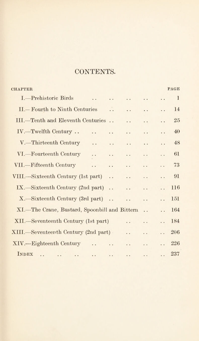 CONTENTS. CHAPTER PAGE I.—Prehistoric Birds . . . . . . . . .. 1 II — Fourth to Ninth Centuries .. .. .. .. 14 III. —Tenth and Eleventh Centuries .. .. .. .. 25 IV. —Twelfth Century .. .. .. .. .. .. 40 V.—Thirteenth Century .. .. .. .. .. 48 VI.—Fourteenth Century .. .. .. . . .. 61 VII. —Fifteenth Century .. .. .. . . . . 73 VIII. —Sixteenth Century (1st part) . . .. . . . . 91 IX.—Sixteenth Century (2nd part) .. .. . . . . 116 X.—Sixteenth Century (3rd part) .. .. .. .. 151 XI.—The Crane, Bustard, Spoonbill and Bittern .. .. 164 XII.—Seventeenth Century (1st part) . . .. . . 184 XIII. —Seventeenth Century (2nd part) . . . . . . 206 XIV. —Eighteenth Century .. .. .. . . .. 226 Index.237