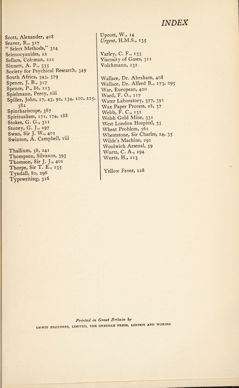 Scott, Alexander, 408 Seaver, R., 317 “ Select Methods,” 314 Selenocyanides, 22 Sellars, Coleman, 221 Sinnett, A. P., 335 Society for Psychical Research, 349 South Africa, 343, 379 Spence, J. B., 317 Spence, P., 86, 113 Spielmann, Percy, viii Spiller, John, 27, 43, 92, i34> 200> 225> 382 _ Spinthariscope, 387 Spiritualism, 171, I74> 188 Stokes, G. G., 311 Stoney, G. J., 297 Swan, Sir J. W., 401 Swinton, A. Campbell, viii Thallium, 58, 241 Thompson, Silvanus, 393 Thomson, Sir J. J., 4°2 Thorpe, Sir T. E., 135 Tyndall, 80, 296 Typewriting, 316 Upcott, W., 14 Urgent, H.M.S., 135 Varley, C. F., 133 Viscosity of Gases, 311 Volckmann, 232 Wallace, Dr. Abraham, 408 Wallace, Dr. Alfred R., 273, 295 War, European, 400 Ward, F. O., 117 Water Laboratory, 377, 391 Wax Paper Process, 28, 37 Webb, F. C., 131 Welsh Gold Mine, 331 West London Hospital, 33 Wheat Problem, 361 Wheatstone, Sir Charles, 24, 35 Wilde’s Machine, 291 Woolwich Arsenal, 39 Wurtz, C. A., 294 Wurtz, H., 113 Yellow Fever, 128 Printed in UNWIN BROTHERS, LIMITED, THE Great Britain by GRESHAM PRESS, LONDON AND WOKING