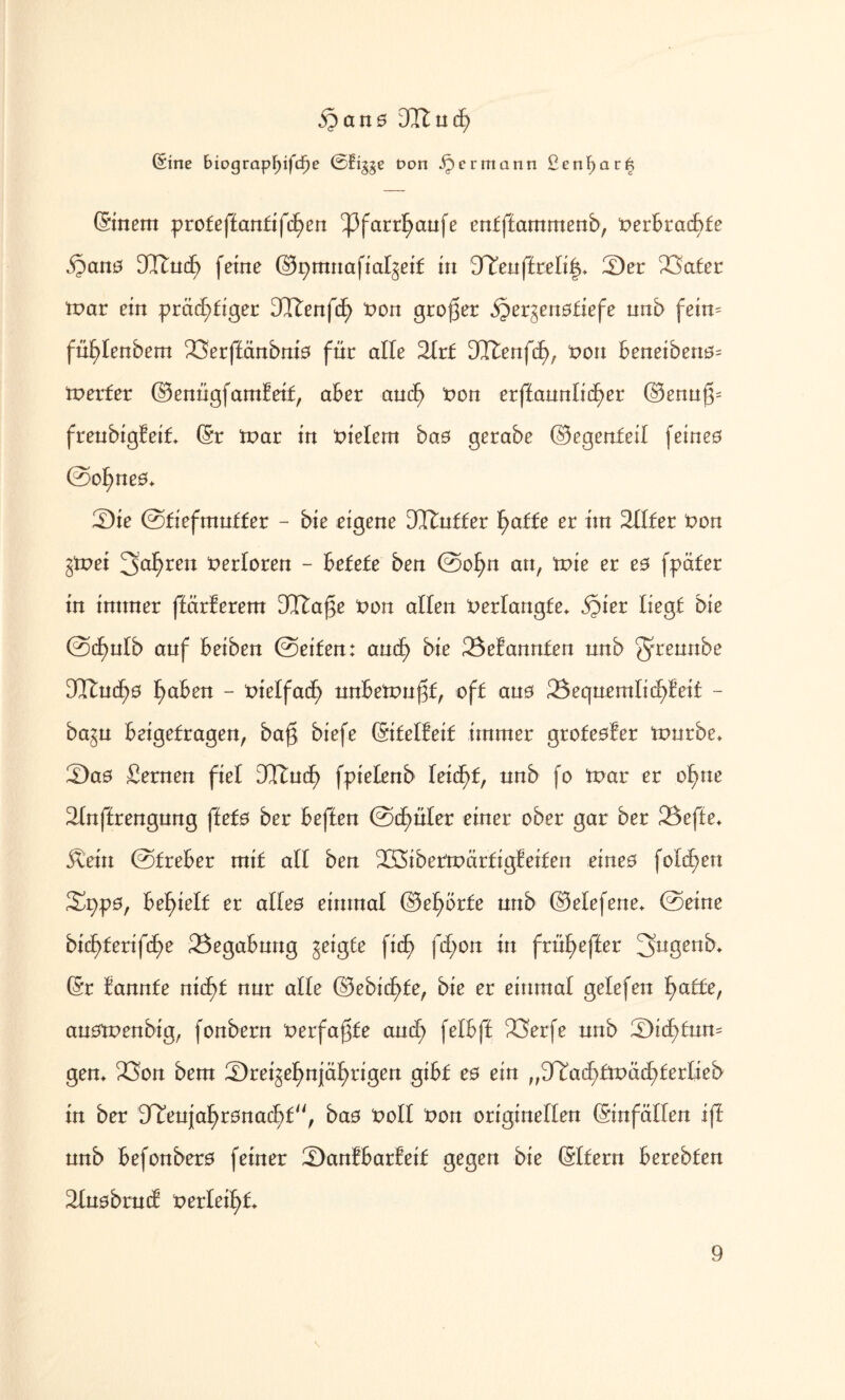 §an0 3I£ucE) ©ine bioQtap\)ifd)e ©fr§ge t>on ^ermann ßenl)ar6 (Sinem profef£an£ifc£)en ^3farrf)anfe enfffammenb, t>erbrat£>fc $an0 3Itncf) feine (Bpmnafialgeif in BTenffrelif^ Ser 23a£er mar ein prächtiger DTtenfd) non großer §ergen0£iefe nnb fein- füblenbem 23erffänbni0 für alle 2Ir£ SttlenfcE), non beneibenö- tnerfer (Benngfamf eit, aber and) non erffannlicher (Benng- frenbigfeit* (Sr tnar in vielem ba0 gerabe (Begenfeit feine0 ©ot)ne0+ Sie ©tiefmutfer - bie eigene DCftnffer f>af£e er im 3XIfer non §tx>ei 3>al)ren Verloren - betete ben ©ofyn an, tnie er e0 fpäter in immer ffärferem CQftage non allen Verlangte* ^ier liegt bie ©cf)ntb anf beiben ©eiten: andf> bie Gebannten nnb güeu^0 3Itncf)0 f>aben - nielfadf) nnbetnngf, oft ans 2$eqnemtich!ei£ - ba^n beigefragen, bag biefe (Sifetfeif immer groteofer innrbe, Sa0 fernen fiel DCTtud^ fpielenb Ieid)f, nnb fo tnar er o^ne 2Inf£rengnng ffef0 ber beffen ©dinier einer ober gar ber £5effe* Äein ©freber mif all ben ^Öibetmärtigfeiten eineo folgen Spp0, befgelf er aUe0 einmal (Betörte nnb (Betefene* ©eine bid)ferifcf>e Begabung geigte fid^ fcfyon in früf)efter 3ugenb* (Sr kannte nid)£ nnr alle (Bebicf>fe, bie er einmal gelefen fyatte, anotnenbig, fonbern nerfagfe and) felbff 23erfe nnb Sic£>fnn- gern 23on bem Srei^e^nj|äf)rigen gibt e0 ein „BTad^fmächferlieb in ber BIenjal)r0ttad)£, ba0 noll non originellen (Sinfäflen iff nnb befonbero feiner San!bar!ei£ gegen bie ©[fern berebfen älnobrntf t>erlei^£+ \
