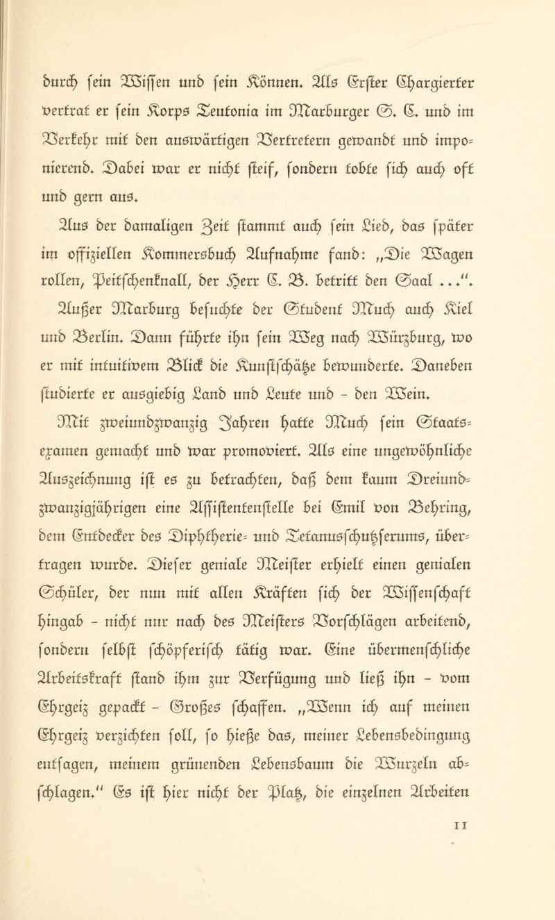 ötirif) fein SBiffen unb fein können* Silo (Sr ff er (Sfyargierfer üerfraf er fein Äorpo Senfonia im SIBarBurger @. (S. unb im S3erlel>r mif ben anomärfigen SSerfrefern gemanbf unb impo= nierenb. £)aBei mar er nitf)£ ffeif, fonbern foBfe fidf> and; off unb gern an0. 21n0 ber bamafigen 3eit ffammf and) fein Sieb, bas fpäfer im offiziellen ^ommeroBncf) 21ufnaf)me fanb: „Sie SGSagen rollen, ^3eiffd;enfnall, ber §err (S. 23. Befriff ben ©aal .... Singer dltarBnrg Befnd>£e ber ©fubenf DCTtud) and; 5viel unb 23erlin. 23ann fii^rfe i^n fein 2S3eg nad) 2Ö3nrzBnrg, mo er mif infuifmem 23Iid bie Äunfffcf>ä|e Bemunberfe. daneben ffnbierfe er anögieBig Sanb unb Senfe unb - ben SLÖein. DCTtif ztpeinnbzmanzig 3a^ren £)affe DQdnd; fein @faat0= ejamen gemad)£ unb mar promooierf. 2Ü0 eine nngemö^nlic^e 21u0zeid)nnng iff e0 $u Befragten, bag bem Baum !Dremnb= Zmanzigjä^rigen eine 21ffiffenfenffelle Bei (Smil t?on 23el)ring, bem (Snfbeder be0 ;Dipf>f£>erie= unb Se£ann0fd)u|fernm0, tiBet= fragen mürbe, tiefer geniale DCTteifler erstell einen genialen ©clmler, ber nun mif allen tröffen fiel) ber 233iffenfc£)aff l)ingaB - nicf)f nnr nacf) bes ÜTteiffero 23orfcf>Iägen arBeifenb, fonbern felBff fc£)6pferifd) fäfig mar. (Sine üBermenfcf>lic^e SlrBeifolraff ffanb il)m gur SSerfngnng unb lief! if)n - t>om (S^rgeig gepadf - ©ro(3e0 fcfjaffen. „233enn idf> anf meinen (S^rgetg t>erzid)fen foll, fo l)iej3e ba0, meiner SeBenoBebingnng enffagen, meinem grnnenben SeBenoBanm bie Wurzeln aB= fd>lagen. (S0 iff ^ier nic^f ber ^31a|, bie einzelnen SlrBeifen