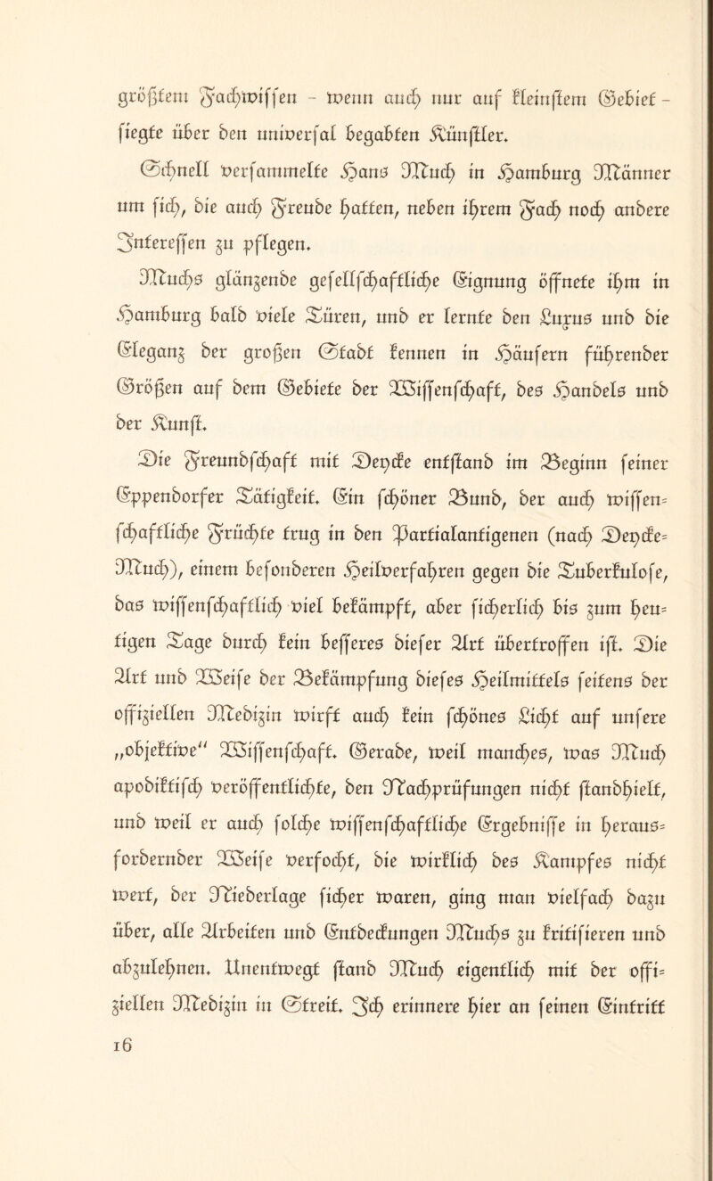 größtem gael/iptffen - tnenn and; nur auf lleinffem ©ebief- fiegte über ben uninerfal begabten Zünftler* ©dh>nell Perfammelfe §ano DRud; in Hamburg DRänner um fid;, bie and) ffreube Ratten, neben it)rem $5acfy nocf) anbere 3»nfereffen gu pflegen. dlutd)0 gtän^enbe gefeltfc£>afflid^e ©ignung öffnete il>m in Hamburg halb Piele Suren, unb er lernte ben £upu0 nnb bie (Slegang ber großen @fabf lennen in Käufern füfyrenber ©roßen auf betn ©ebiefe ber Sßiffenfd;aff, bes .ganbelö unb ber $mnff. 2)ie $reunbfd)aff mit S)epcle enfffanb im beginn feiner ©ppenborfer Säfigleif. ©in fcf)öner 23nnb, ber aucf) ttüffem (d)afilid)e grndfde trug in ben ^arfialanfigenen (nad) S)epde= DCLSncf>), einem befonberen $eilt>erfa!)ren gegen bie Suberlulofe, bao tuiffenfd)aftlid) nie! belämpff, aber fidh>erlid) bio gnrn l)en= figen Sage burd) lein befferes biefer 2trf nbertroffen iff. S)ie 2trf nnb Söeife ber 23elätnpfung biefeö ^eitmitfelo feifens ber o^ielten DRebi^in tnirff aud> lein fd)öneö £id)f auf nufere „objelfipe RSffenfd^aft. ©erabe, tveil mand^eo, Was 3RudE> apobiltifcß peröjfentlicfde, ben Nachprüfungen nid)t ftanbf>ielf, nnb tpeil er auch) fold^e tviffen{d)aftlid)e ©rgebniß'e in ^eranö= forbernber Steife Perfoctd, bie tpirllidE) beo itampfeo nid>f tvetf, ber Nieberlage fidler toaren, ging man pielfach) bagu über, alle 2lrbeiten nnb ©nfbedungen DRud)0 ^n Iritifieren nnb ab^nlel^nem Hnenftpegf ftanb 3Ruct> eigentlich) mit ber offi= gellen DRebi^in in ©freit, ^d) erinnere fyiet an feinen ©intriff