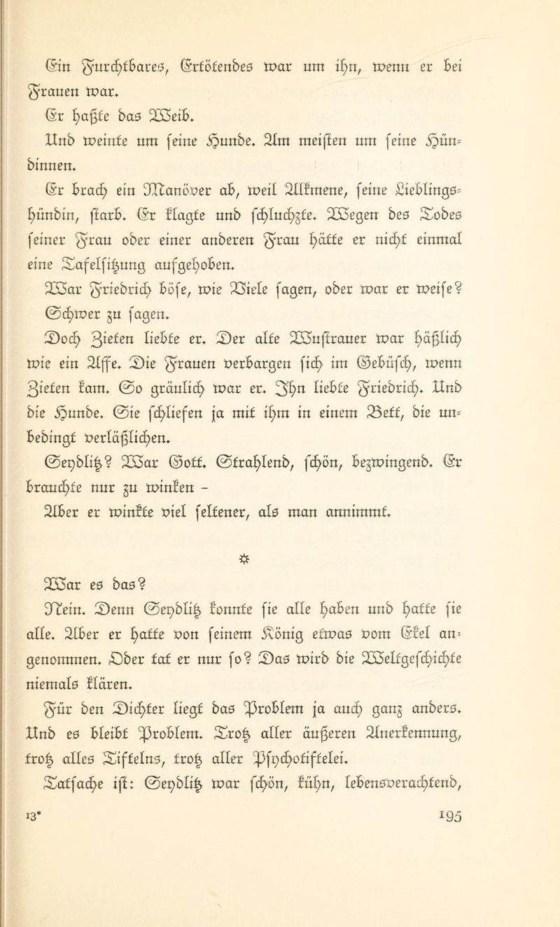 (Sin gmrd()lBares, (Srfölenbes mar nm ifm, menu er Bei grauen mar* (Sr Raffte bas £2>eiB* XInb meinle nm feine dgunbe* 21m meiffen nm feine §ün= binnen* (Sr Bracfy ein dütanimer aB, tx>eil ^llfrnene, feine £ieBlings= (fünbtn, ffarB* (Sr Hagle nnb fcfylucfygfe* 2K5egen bes Sobes feiner 3'rau ober einer anberen §ran f>䣣e er nid^-f einmal eine Safelfi^ung aufgefyoBen* 223ar griebrid) Böfe, mie 23iele fagen, ober mar er meife? @^mer gn fagem S)ocf> 3ieten lieBfe er* 2)er alle 2I5njtrauer mar f>ä^Iicf> mie ein 2Xffe* 3Die 5rrauerx verbargen fic^> im (BeBüfä), menn 3iefen lam* @o gräulic£> mar er* 2>fyn lieBfe griebrid^* IXnb bie §nnbe* @ie fcfyliefen ja mit il>m in einem 23eff, bie um Bebingf t>erläj3iicf)en* ©e^bli|? 2ß3ar ©off* @fral)lenb, fcf)ön, Begmingenb* (Sr Brandete nur gu minien - 21Ber er minlfe viel f elf euer, als man annimmf* # 233ar es bas? HTein* 2)enn ©e^bli^ lonnfe fie alle traben nnb l)affe fie alle* 21Ber er l>affe von feinem j\önig etmas vom (Siel am genommen* £)ber tat er nur fo? IDas mirb bie Tx$eliQe{d)id)ie niemals Hären* 5mr ben Qidjiet liegt bas ^3roBIem ja and) gang anbers* IXnb es BleiBf ^ßroBlem* 3mo| aller änderen Slnerfennung, fro§ alles Siffelns, fro| aller tyfadjoti fielen Siaffacfye ifl; ©e^bli^ mar fcfyön, fnl)n; leBensr>eraä?fenb, \ 13* J95