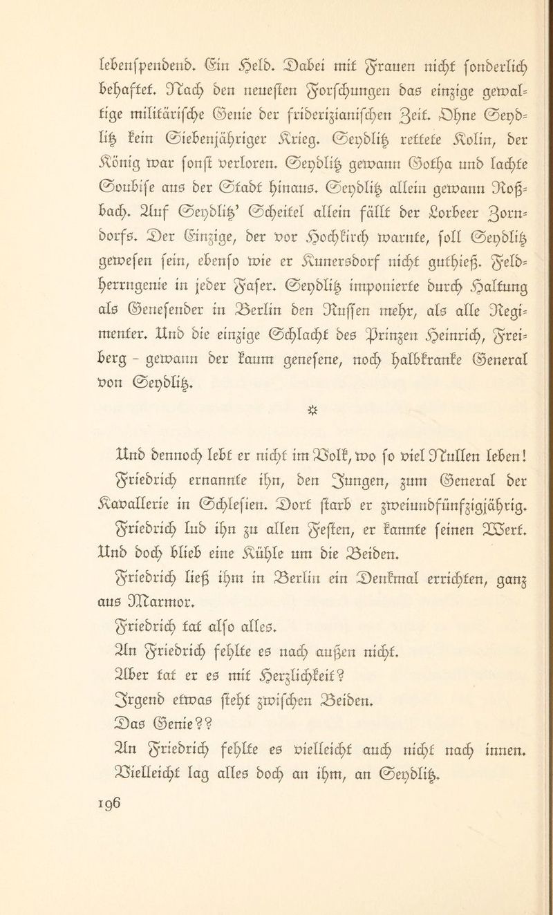 leBenfpenbenb. (Sin §elb. SaBei mit grauen nid)t fonberlicfj behaftet 3fiad; ben neneffen ^orfdpnngen ba0 einige getvaU £ige milifärifdge ©enie ber friberigianifcgen ^eit £)gne 0epb= li| Bein 0teBeniäf;riger Ärieg. ©epblig xettete Äolin, ber Äönig tpar fonff verloren. @egbli| getpann ©ofl;a nnb Iacf)fe 0onBife an0 ber 0fabf l;inan0. 0cpbli| allein getpann 3£og= Bad;. 2Iuf 0epbli^ 0d;ei£el allein fällt ber Lorbeer 30rn= borfö. £)er ©innige, ber Por jpocfyftrcl; iparnfe, fall 0epblig getpefen fein, eBenfo tpie er Änneraborf nid)£ gntgieg. ^elb- fyerrngenie in jeher $afer+ ©epbli^ imponierte bnrcg Haltung als ©ertefenber in Berlin ben Muffen roe^r, al0 alle Dtegp tnenfer. XXnb bie einzige 0cf)ladf>£ be0 ^3rin^en S}tinricf), g^is Berg - getpann ber Banra genefene, nod; fyalBBranBe ©eneral Pon 0epbli|. Xtnb bennocg XeBf er ntd;f ira^oIB, tpo fo PielDTntlen leBen! f^riebrid) ernannte ign, ben 3unÖen; gum ©eneral ber 5laPaIIerie in ©dglefien. £)ort ffarB er gtpemnbfnnfgigjäfyttg. griebrid; Inb ign §n allen Q'ejlen, er Bannte feinen 223erf. IXnb bocg BlieB eine ^ül;le um bie Reiben. griebrid; lieg if)tn in 23erlin ein ^DenBtnal errieten, gan^ an0 DCftarmor. ^riebrid) tat alfo alle0. 2In griebrid) fehlte e0 nad; angen nidpf. 3IBer tat er e0 mit iper^licfyfeif? 3rgenb e£tpa0 ftefyt gtpifdpen Reiben. 2)a0 ©enie?? 2in Qrie&ricfy felplte e0 oieHeicgf and; nidpf nacfy innen. ^Öielleidpt lag aüe0 bodp an igm, an 0epbli|.