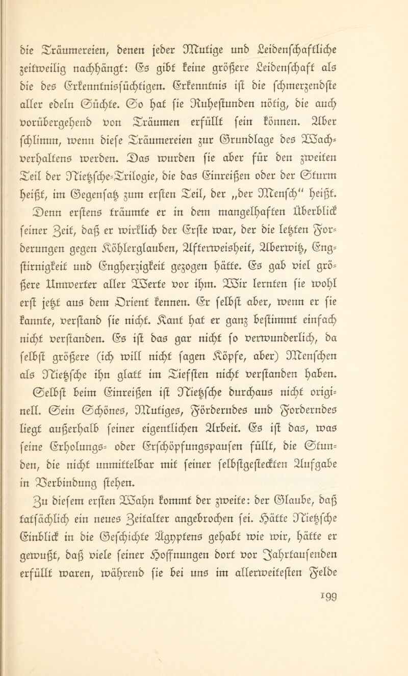 bie Träumereien, benen jeber DItufige unb £eibenfd}afflitf)e geifmeilig nachhängf: (Sö gibt feine größere £eibenfcf;aft als bie beö (5rfennfni0füd)figem (Srfennfniö ift bie fct)mergenbfte aller ebeln ©ücf)te* ©o f)at fie D^n^effunben nötig, bie and? norübergehenb non Träumen erfüllt fein fönnem TXBer fcf)Iimm, menn biefe Träumereien gur ©runblage beö Töacfn nerl>alfen0 merben* Das mürben fie aber für ben Reifen Teil ber Tfie|fd)e=TriIogie, bie ba0 (Sinreijgen ober ber ©turnt heißt, im ©egenfa| gum erften Teil, ber „ber dltenfdT 1^eißt* T)enn erfteno träumte er in betn mangelhaften fiberbltcf feiner 3ctf, baß er mirflicf) ber (Srfte mar, ber bie testen berungen gegen Köhlerglauben, lilftermeioheif, 2Xbermi|, (Sng= ffirnigfeit unb (Snghergigfeit gezogen hätte* (50 gab tue! grö= ßere Ximmerfer aller Töerfe nor ihm* 2K5ir lernten fie mol;! erff je|t au0 bem Trient fennen* (Sr felbft aber, menn er fie bannte, nerftanb fie nicht* Kant fyat er gang beftimmf einfach nicht nerftanben* (S0 ift ba0 gar nicht fo nermunberlich, ba felbft größere (ich mill nicht fagen Köpfe, aber) DTfenfchen al0 Tfie|fche ihn glatt im Tiefften nicht nerftanben h^2n* ©elbft beim (Sinreißen ift Ttie|fche burct)au0 nicf>f orign nell* ©ein ©chöne0, 9Ilutige0, f^örbernbeo nn^ Sorbernbe0 liegt außerhalb feiner eigentlichen TXrbeif* (§0 ift bao, ma0 feine (Srl;>olung0= ober (Srfchöpfungopaufen füllt, bie ©tum ben, bie nicht unmittelbar mit feiner felbftgeftecften Aufgabe in 23erbinbung ftehen* 3u biefem erften Toahrx fommt ber gmeife: ber ©laube, baß tat\ää)liä) ein neue0 3e^balfer angebrochen fei* Hätte DTie|fche (Sinblict in bie ©efcfüchte 2tg9pfen0 gehabt mie mir, hätte er gemußt, baß niete feiner Hoffnungen bort nor 2>ahrtcmfenben erfüllt maren, mährenb fie bei un0 im allermeiteften 55ßt^e *99