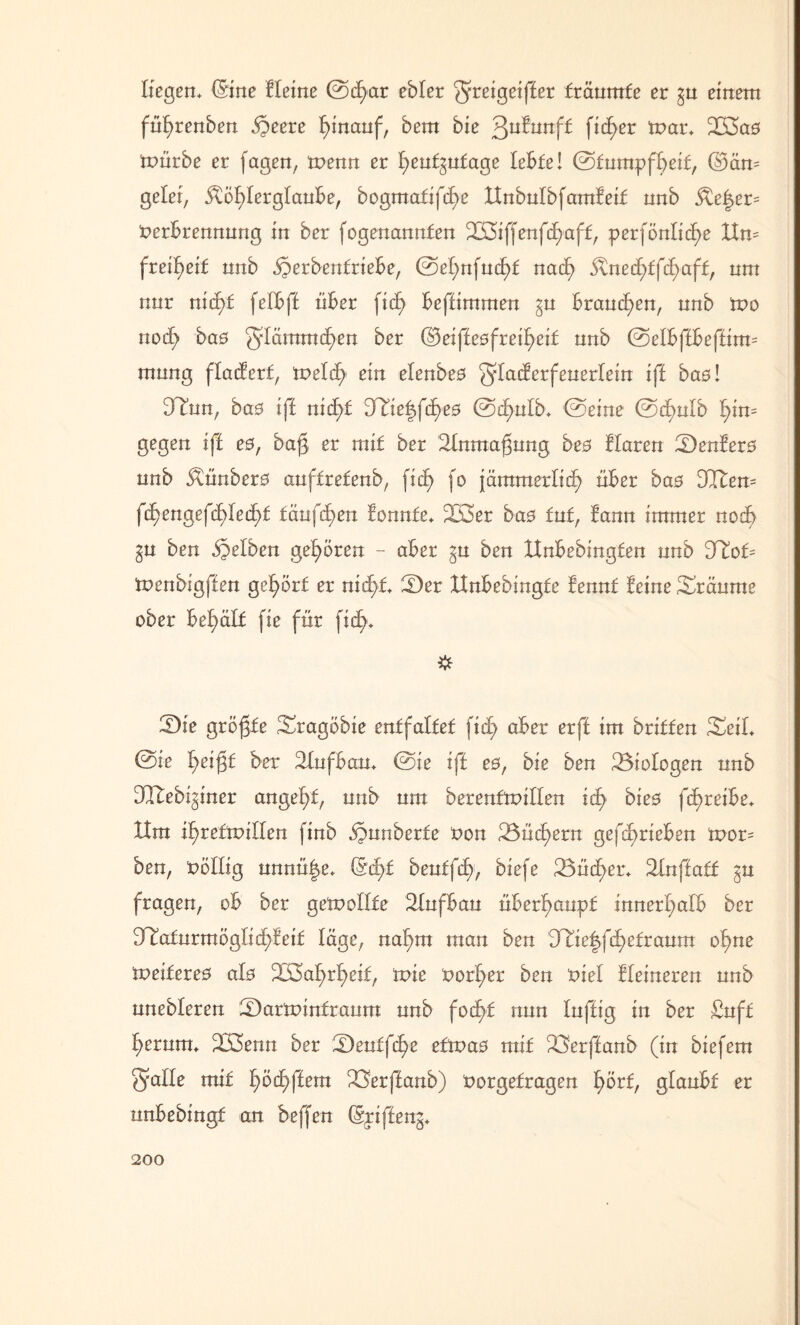 Hegen* (Sine Heine ©d>ar ebler ^reigeifter träumte er gu einem fnfyrenben §eere ^inanf, bem bie 3u^urtf^ fidler mar* 2ß3a0 mürbe er feigen, menn er heutzutage lebte! ©tumpfheif, ©än= gelei, Köhlerglaube, bogmatifche ltnbulbfamfeif nnb Ke|er= Verbrennung in ber fogenannfen 2S5iffenfd)aff, perfönliche ttn= frei^eif nnb jperbenfriebe, ©el)nfuchf nach Knedhffdhaft, um nur nicht felbft über ficf> beftimmen gu brauchen, nnb mo noef) bas güämmcf)en ber ®eijle0frei£>eif nnb ©elbftbeftirm mung flattert, melcf) ein elenbeo g-lacterfeuerlein ift bao! 9Tun, ba0 ift nicht UHe|fcf>e0 ©chulb* ©eine ©cf)ulb hins gegen ift es, bajg er mit ber 21nmaj3ung be0 Haren SDenlero nnb Künbero auffrefenb, ficf> fo jämmerlich über ba0 DCftem f^engefchledht täufchen fonnfe* 233er ba0 tut, Staun immer noch gu ben gelben gehören - aber gu ben tlnbebingfen nnb Htot menbigften gehört er nicht 2)er ttnbebingfe fennt Steine Sräume ober behält fie für fic£>. 2)ie größte 23ragöbie entfaltet fic£> aber erft im britfen Seit ©ie h^igt ber 21ufba;u* ©ie ift e0, bie ben Biologen nnb DTtebiginer angelt, nnb um berenfmillen ich bie0 fcf)reibe* ttra ihreftoillen finb äpnnberfe Von 23ücl)ern gefchrieben mor= ben, völlig unnü|e* bentfdh, biefe 23ücl)er* 21nftaff gu fragen, ob ber gemellte 21nfban überhaupt innerhalb ber ^Tafnrmöglichteif läge, nahm man ben Ttiefyffyetvaum ohne meifere0 alo Wahrheit, mie vorher ben viel Heineren nnb nnebleren SDarminfraum nnb focht nun luftig in ber £uft herum* 233enn ber ^Dentf^e efmao mit 23erftanb (in biefem Stalle mit f)öchftem 23erftanb) Vorgefragen hört, glaubt er nnbebingf an beffen (Spifte ng*