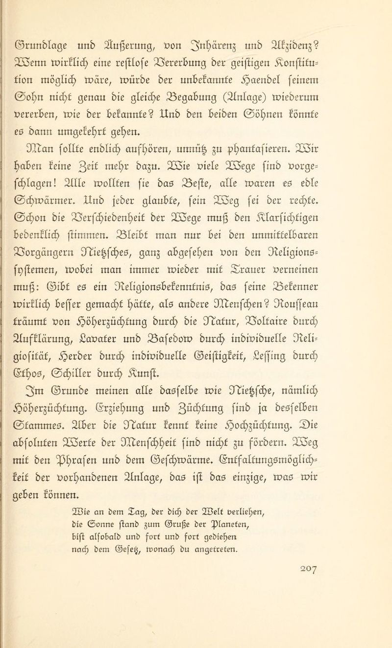 ©runblage tmb Äußerung, non 3n^renö unb SÖgibeng? B3enn toirflitf) eine refHofe Vererbung ber geiftigen 3\onffifu= fton möglid) märe, mürbe bet unbekannte ,§aenbel feinem ©o!;n nicf)£ genau bie gleiche Begabung (Einlage) mieberum Vererben, tute ber belannte? XXnb ben beiben ©binnen lönnte e0 bann umgelel)r£ gefyem DBan follfe enblid) aufgören, unnü| §u pl>an£afierem B3ir f)aben leine ^eit meßr ba^m B3ie niele 2Ö3ege finb norge= fd)lagen! 2ülc mellten fie bas Beffe, alle mären e$ eble ©c£)märmer* IXnb jeber glaubte, fein B3cg fei ber redete* ©<f)on bie Berfd)iebenßei£ ber B3ege muß ben 5tlarfid)tigen bebenllid) flimmern Bleibt man nur bei ben unmittelbaren Borgängern Ulie|fif)e0, gang abgefel^en non ben DMigion0= fgflemen, mobei man immer mieber mit Brauer nerneinen muß: ©ibf e0 ein IReligionobelennfnio, ba0 feine Befenner mirllid^ beffer gemalt l)äffe, al0 anbere DTtenfcfen? Dlouffeau träumt non öpöfyergüd^tung burcfy bie Jtafur, Boltaire burd} Bufllärung, £anater unb BafebolP burdj) inbinibuelle 3lelk giofitäf, Berber burd) inbinibuelle ©eifli gleit, ßeffing burd) (Sf^o0, ©dritter burd> Äunft 3m ©runbe meinen alle baofelbe mie TCk%\&)e, nämlic^ ijöf>ergüd)£ung* (Srgielmng unb ßücfdung finb ja beofelben ©fammeo. ttlber bie DTatur lennt leine d?od>güd)fnng* Bie abfoluten B3erfe ber DXtenfc£>£)eit finb nid;f gu förberm B3eg mit ben ^pßrafen unb bem ©efd^märme* ©ntfaltungomöglicf)' leit ber nor^anbenen Einlage, ba0 ifl ba0 einzige, mao mir geben tonnen. 2Bie an bem Sag, ber bidf ber 2BeIf oerüeFyen, bie 0onne fianb §um ©rufje ber ‘Planeten, hift aifobafb unb fort unb fort gebieten nadf bem ©efe£, monadj bu angetreten.