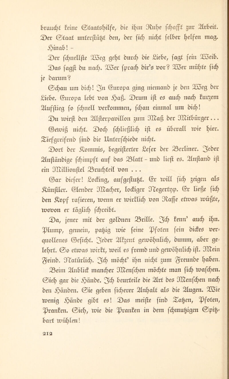 bra,ud>f feine ©faaf0l)ilfe, bie ifyn dlvfye fd)afff gnr Slrbeif, [Der ©faaf untevftüfyt ben, ber fid; nid)f felber Reifen mag, .föinab! - [Der fd6>nelljle 233eg gel>f bnrd? bie Siebe, fagf fern 233eib, [Da0 fagff bu nad;, 233er fprad) btr’0 fcor? 233er müfyfe fxtf> je barntn? ©cfyau um bid)! 3'n (Suropa ging niemaub je ben 233eg ber Siebe, Europa lebt non §ag, [Drum iff e0 and) ttad> furgem Slufffieg fo fcfmell nerfommen, fcbau einmal nm bid)! [Du tnirff ben Sllfferpanillon gum dltafj ber dlufbürger,,, @emij3 nid>f, [Dod) fd^liefjlid) iff es überall tnie fyier, Siefgreifenb finb bie lXnferfd>iebe nid)f, [Dorf ber 5\omrai0, begeifferfer Sefer ber Berliner, 3eber Slnffänbige fdgmpff auf ba0 Blaff - unb lieft e0, Slnffanb iff ein DTtillionffel Brnd)feil non ,, , ©ar biefer! Soding, anfgeffnfd, (Sr tnill \id) geigen al0 Zünftler, (Slenber 2Itad)er, lodiger [Tlegerfpp, (Sr liejge fitf> ben 3topf rafieren, tx>enn er tnirllid) non [Raffe eftnao tnüfjfe, tnonon er fäglid) fd)reibf, [Da, jener mif ber golbnen Brille, 3^ fenn’ and) il)n, [plump, gemein, pa|ig tnie feine Pfoten fein bideo ner= qnolleneo ©efid>f, 3>cber Sllgenf getnöfynlicf), bnrnm, aber ge= le^rf, ©o efinao mirlf, tneil e0 frernb unb getnol)nlicl) iff, dltein 3einb, 2Rafürlid), 3*^7 möd)f il^n nic^f gum 3reurtbe l;aben. Beim Slnblid mancher 2IIenfd>en möd)fe man fid) tnafc^en, ©iel> gar bie ipänbe, 3^ benrfeile bie Slrf be0 3Itenfd)en nad) ben §änben, ©ie geben fidlerer Slnfyalf al0 bie Singen, 233ie tnenig §änbe gibf e0! [Da0 meiffe finb Sa|en, [pfofen, [pranfen, ©iel), tnie bie [pranfen in bem fcbmufggen ©pi|s barf 'müfylen!