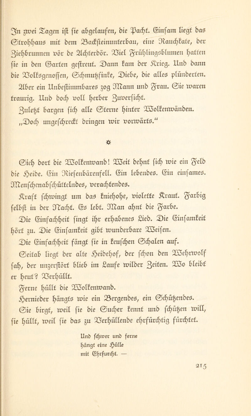 gn gtnei Sagen iff fxe abgetanfen, bie ^3acht (Sinfam liegt baö ©frohhatt0 mit bem 23actffeinunferbau, eine Dtancf)tate, bcr 3ie^brnnnen t>ör be SIchterbör, 23iel grühlingsbtumen Raffen fie in ben ©arten geffreut Sann tarn ber Strieg, Unb bann bie 23ottögenoffen, ©^mn|finfe, Siebe, bie atteö plunberfen* 2lber ein ltnbeffimmbareö gog 3Cftann unb gram ^aren traurig, Unb bocf> fcoll gerbet QuXtetfiifyL gnle^t bargen fidb> alte ©terne hinter 233oItentt>änben, „Soct) nngef^redEt bringen mir t>ortt>ärf0, ©ief> borf bie Sßolfentnanb! 223eit betont fid^ toie ein gelb bie äjeibe, (Sin Dtiefenbärenfell, (Sin lebenbeö, (Sin einfameö, Dftlenfchenabfchütfelnbeö, t>eract)fenbe0, straft fcf>tr>ingt nm ba0 tnie^o^e, tnoleffe itrant, farbig felbft in ber 3Tacf)t (Sö lebt DItan afynt bie garbe. Sie (Sinfacf>£>eif fingt i^r erhabenes Sieb, Sie (Sinfamteit f)örf gu, Sie (Sinfamteit gibt ttmnberbare SSeifen, Sie (Sinfacf)f)etf fängt fie in teuften @c(>aten auf, ©eitab liegt ber alte $eibef>of, ber fif)on ben S3et)rrootf fa£>, ber ungerftörf blieb im Saufe milber 3e^em SÖo bleibt er t)ent? Verhüllt gerne t)nllt bie 2ß3oItentt>anb, «gernieber t)ängf0 tnie ein 23ergenbe0, ein ©c£>ü|enbe0, ©ie birgt, meit fie bie ©ucf>er tennf unb fcf>ü|en toill, fie t)ütlf, meit fie ba0 gu ^Öert)üttenbe ehrfürchtig fürstet, Unb fdF)lt>er unb ferne Fjängf eine jpülle mif (Ef)tfunf)t — \