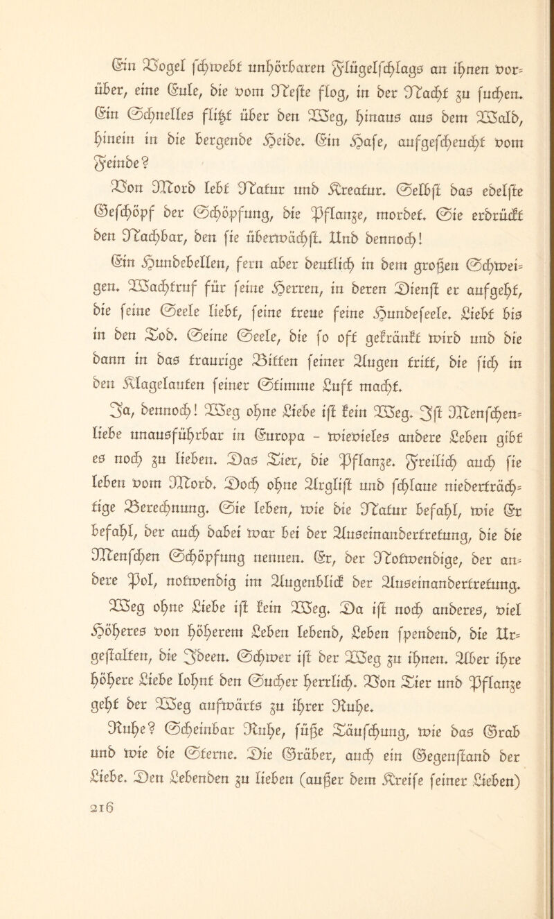 din 23ogeI jd^tnebf nnfjörbaren Q’Iügelfc^fagö an irrten nor= über, eine (Me, bie »om DTeffe flog, in ber hftafyt $u fnd>en. (Sin ©dfnelfeö flijf über ben S3eg, fjinauö ans bem SXSalb, fynein in bie bergenbe Speibe. ©in Spafe, anfgefd)eud;£ nom §einbe? 33on dIBotb lebf iHmfur nnb Äreafur. ©elbff bao ebelffe ©efd>ögp ber ©d)öpfung, bie ^pflan^e, morbef. ©ie erbrücBf ben 9 iad)Bar, ben fie überroäcf)f£. ttnb bennod?! (Sin Spunbebelfen, fern aber beutliä) in bem großen ©d)tt>ei= gen. ül$ad)£raf für feine Sperren, in beren Sienff er anfgel^f, bie feine ©eele fiebf, feine freue feine SpunbefeeBe. Siebf Bio in ben Sob. ©eine ©eele, bie fo off geBränBf tnirb nnb bie bann in baö franrige Siffen feiner Gingen friff, bie fidE> in ben Älagelanfen feiner ©fimrne Suff mad>f. 3a, bennod)! 233eg of>ne Siebe iff Bein 2öeg. 3ff 9I£enfd)en= liebe unausführbar in (Suroga - mienieles artbere Sehen gibf eö nod) gu lieben. Saö Sier, bie ^Pffan^e. freilich and) fie leben nom DTtorb. Sodf of)ne Sfrgliff nnb fd^Iane nieberfräd^ fige Berechnung. ©ie leben, tvie bie 9Tafnr befahl, n>ie (Sr befahl, ber and) habet mar bei ber SBuseinanberfrefung, bie bie JRenfefyen ©d)ögfung nennen. (Sr, ber DTofmenbige, ber an= bete ^3oI, noffnenbig im äfugenblid ber Moeinanberfrefnng. 2ß3eg ohne Siebe iff Bein B3>eg. Sa iff nod> anderes, 'viel Spö^ereo non f)öf>eretn Seben lebend, Seben fgenbenb, bie XIr= geffalfen, bie 3been. ©d>n>er iff ber 2I5eg gn tf>nen. SBber if>re h°here Siebe Iof)n£ ben ©ud>er herrlich. Bon Sier nnb ^3ffange ge^f ber 3Ö3eg aufrcärfs ^u if>rer 9tuf>e. 9lnB;e? ©(heinbar 9ln^e, füge Süufd>ung, tvie bas ©rab nnb tvie bie ©ferne. Sie ©rüber, and) ein ©egenffanb ber Siebe. Sen Sebenben §n liehen (auger bem Greife feiner Sieben)