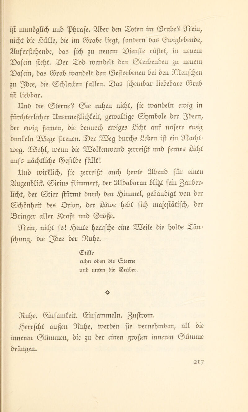 iff unmöglich nnb ^3£>rafe* 2lber ben Sofen im ©tabe? 9Iein, ntcf>f bie ,§nlle, bie im ©rabe liegt, fonbern bae ©miglebenbe, 2fnferffef>enbe, ba0 ficg §u neuem tDienfte rüffef, in neuem 2)afein ffegf* 2)er 3mb manbelf ben ©ferbenben ^n neuem fDafein, bas ©rab manbelf ben ©efforbenen bei ben 3Xienfd)en ^n 3bee, bie ©cglacfen fallen* Das fcgeinbar liebebare ©mb iff liebbar* Hub bie ©ferne? ©ie ruf>en nicgf, fie manbeln einig in fürchterlicher Hnermeglicgfeif, gemalfige ©pmbole ber 3been, ber einig fernen, bie bennod) elnige0 £id)f auf nufere einig bunfeln 233ege (Irenen* Dev 233eg burd)0 £eben iff ein 9Iad)f= tneg* 223of)I, tnenn bie SÜMfenlnanb gerreigf nnb ferne0 £id>t auf0 näd)flid)e ©efilbe fällt 1 Hub tnirflid), fie gerreigf aud> gente 2Ibenb für einen I&ugenblid* ©iriu0 flimmert, ber äflbabaran bli|f fein Raubet* Iid)t, ber ©fier ffürmt burd? ben bbimmel, gebänbigf non ber ©ü)ön^eif be0 örion, ber £ötne gebt fid; maieffäfifd), ber Springer aller $üaf£ nnb ©rege* Htein, nid)t fo I S^zutz gerrfege eine 233eile bie golbe 3xm* fegung, bie 3bee ber Dtnge* - 0fille ru^n o&en bte 0ferne unb unten bie @rä£er. Dtuge* (Sinfamfeit (Stufammein* 3ugrom ,§errfd>t äugen 9tnf)e, merben fie netnef>mbar, all bie inneren ©fimmen, bie ^n ber einen grogen inneren ©fimme brängen* \