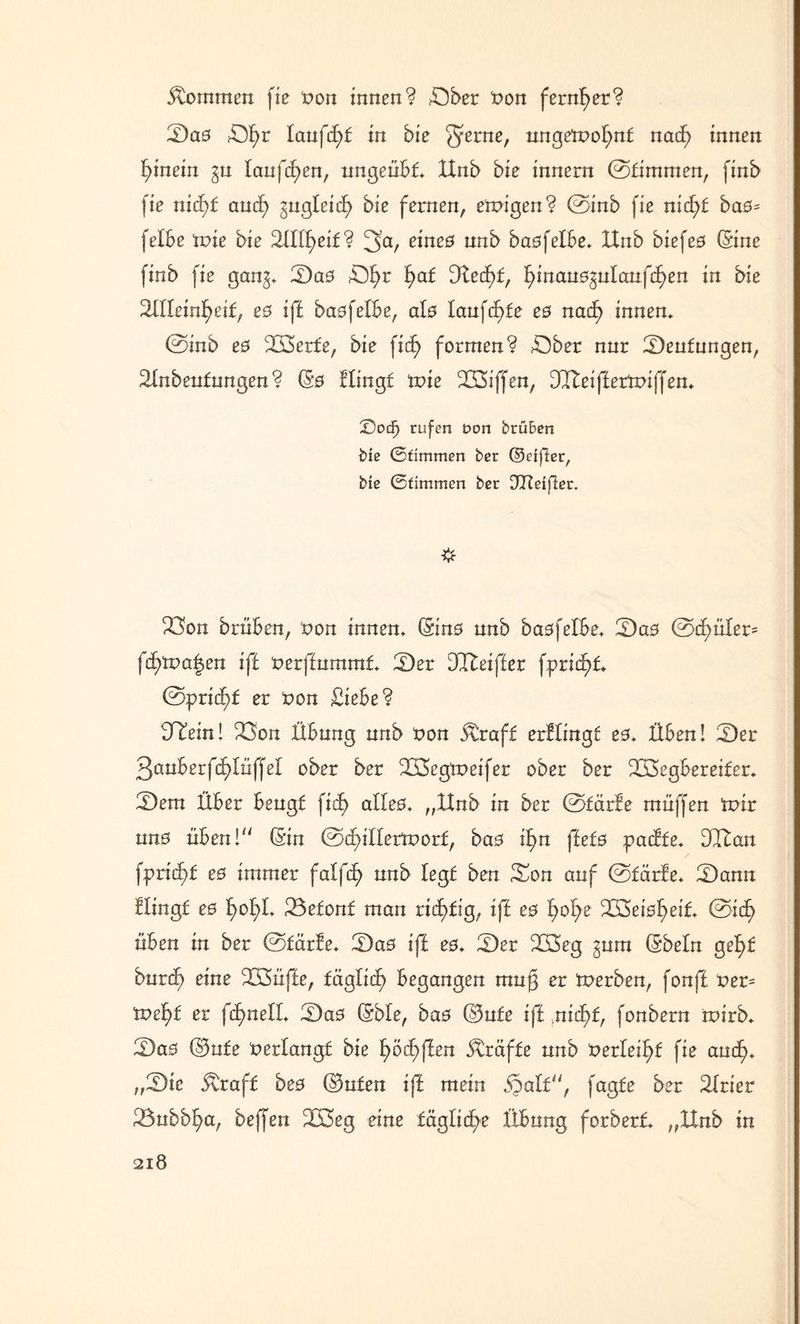 kommen fie non innen? öber non fernher? Sas Sf)r laufest in bie ^erne, ungetnofynt nad? innen hinein ^u laufcfyen, ungeübt ttnb bie innern ©timmen, finb fie nid)£ and) ^ugfeid) bie fernen, einigen? ©inb fie ntd)£ bas= felbe tnie bie 2füf)eif? 3a, eines unb basfelbe» Unb biefes (Sine finb fie gan^» Sas Öfyr frat Ütecf)£, fyinaus^ufaufdjen in bie Sflleinfjeit, es ift basfefbe, als Iaufd>fe es nacf> innen» ©inb es Werfe, bie fid) formen? Sber nur Seufungen, Sfnbeutungen? (Ss Hingt inie Wiffen, Dlteiffertniffen» ©ocf> rufen t>on brü&ert bie Stimmen ber ©eifier, bie Stimmen ber Dlteijler. 23on brüben, non innen» (Sins unb basfefbe» Sas ©d)üfer= fd)tna|en ift nerffumrat Ser ülleiffer fprid)t ©prid)£ er non Siebe? HTein! 2Son Übung unb non &raf£ erHingf es» Üben! Ser 3snberfd)IüffeI ober ber Wegtneifer ober ber Wegbereiter» Sem Über beugt fid) alles» „Hub in ber ©tärfe muffen inir uns üben! (Sin ©dnüertnorf, bas ifm ffets padfe» Wan fprid)£ es immer faffd) unb legt ben Son auf ©tärfe* Sann Hingt es £>of)L 23efon£ man richtig, ift es fyofye Weisheit ©icf> üben in ber ©tärfe» Sas ift es» Ser Weg gum (Sbefn gef)£ burd) eine Wüfte, fäglic^ begangen muß er tnerben, fonft ner= tne^f er fd^neff» Sas (Sbfe, bas Oute ift ,nid)f, fonbern rnirb» Sas ©ufe nerfangt bie f)öd;ften Kräfte unb nerfeif>t fie aud>* „Sie &raf£ bes ©ufen ift mein §aft, fagfe ber Sfrier 23ubbf>a, beffen Weg eine tägliche Übung forbert „ttnb in