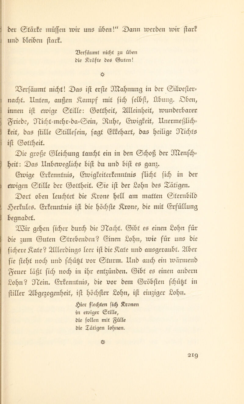 bet ©färfe muffen mir un0 üben!“ 2)ann merben mir ffarb nnb bleiben ffarf. <33erfäumf nidf)f gu üben biß Kräfte beö @ufen! # 23erfäumf nidE)f! 2)a0 iff erffe ÜTtafynnng in ber ©ilt>effer= naä)t Hufen, äugen $ampf mif fid? felbff, Übung. £)ben, innen iff emige ©fille: ©off^eif, Sllleinfyeif, munberbarer ^riebe, üTit^f=mef)r=ba-©etn, Dtufye, ©migfeif, Hnermeglicf>= feif, ba0 fülle @f illefein, fagf ©Hefyarf, ba0 ^eilige 2Hidj>f0 iff ©offfyeif. 2)ie groge ©lei^nng fandet ein in ben @cE>og ber Jlfenfcf>^ l>eif: ©a0 Unbewegliche biff bn nnb biff e0 gang* ©rpige ©rfennfni0, ©rpigfeiferfennfnw flicf)f fiel) in ber 3 ewigen @fille ber ©offfyeif* ©ie iff ber £ofm be0 Seifigen* Ü)orf oben Iencl)fef bie ^rone f>ell am maffen 0fernbilb J ,£>erfule0. (Srfennfniö iff bie £>ödE>|le Ärone, bie nüf ©rfüllung ) begnabef. 233ir gef)en ficf>er burtf) bie d¥ad)L ©ibf e0 einen £of>n für 1 bie gum ©nfen ©frebenben? ©inen üo^n, wie für un0 bie ( fidlere jtafe? 2111erbing0 leer iff bie $afe nnb anogeranbt 21ber fie ffel)f nocf> nnb fü)ü|f t>or ©ftirm* Hub auäf> ein wärmenb J^ener lägf fiel; noch in ihr enfgünben* ©ibf e0 einen anbetn Sof)n? Üfein* ©rfennfnio, bie t>or bem ©röbffen fcf)ü|f in (filier 21bge^ogen^eif, iff fw^ffer £ol>n, iff einziger Sof)n. Jpier flechten fid^ Leonen in einiger ©fille, biß follen mit gülle bie Seifigen lohnen.