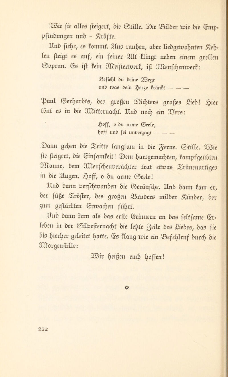 IÖie fie allc0 ffeigert, bie (stille. Die Silber tvie bie (gmp= pfinbungen nnb - tröffe. Hnb fiege, e$ fommf. 2In0 rauben, aber liebgemognfen Refy len ffeigf e0 auf, ein feiner Sllt Hingf neben einem grellen @opran. (§0 ift lein JReiftetxvexl, ift (JXlen{d)entvezf: 23efiefjl bu beine 2Bege unb tt>a£ bein Jper^e fränfl- c43anl (Bergarbf0, beß großen 3Didgfer0 groge0 Sieb! §ier fönt e0 in bie Hliffernacgf. XInb nocg ein 23er0: Jpoff, o bu arme ©eele, b°ff unb fei unnerjagf-- — 'Dann gegen bie Griffe langfam in bie gerne, ©fille. SSüe fie fteigerf, bie (Sinfamfeif! iDern garfgemacgfen, lampfgenbfen Spanne, bem DHenfcgenkeräcgfer fraf efti>a0 3Hanenarfige0 in bie Singen, jpoff, o bn arme ©eele! XInb bann {vetfd)tvanben bie ©eränfcge. Hnb bann !am er, ber füge Sröffer, beß grogen 23rnber0 milber Ännber, ber ^nm geffürffen (Srtnaagen fngrf. Hnb bann lam al0 ba0 erffe (Erinnern an ba0 felffame (Sr= leben in ber @ilt>effernacgf bie le^fe 3eile beß £iebe0, ba0 fie bia gierger geleifef gaffe. (S0 Hang tpie ein 33efeglrnf bnrcg bie DHorgenfHIe: S33ir geigen eucg goffen!