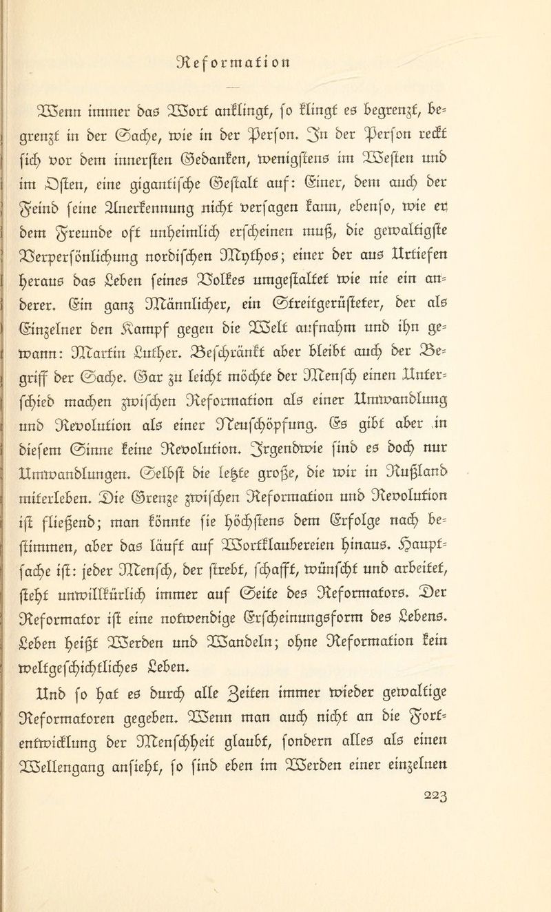 Reformation Wenn immer baß Wort anflingt, fo Hingt e0 Begreif, Be= i grengt in ber ©acf)e, tvie in ber ^3erfon. 3n ber ^3erfon recft | ficf) t>or bem innerffen ©ebanfen, menigffen0 im Weften nnb i im SDffen, eine gigantifcfye ©ejlalf auf: (Siner, bem aucfy ber J Qrinb feine Rnerfennung nid)t nerfagen tarnt, ebenfo, tvie er, I bem off nnf>eimlicf) erfcfyeinen muß, bie gemaltigffe ? Wrperfönlicfmng norbifcfyen dRv)it)ßß] einer ber au0 ttrtiefen [ fyerauo baö £eben feineo Wlfe0 umgejtalfef tvie nie ein am 1 berer. (Sin gang Dftännlicf^er, ein ©treitgerüffeter, ber al0 ) (Singeiner ben 5vampf gegen bie W>elt attfnaf)m nnb if)n ge= j mann: Dltarfin £utl>er. 2$efcfyränft aBer Bleibt aud) ber 23e^ i griff ber ©acf)e> ©ar gn leidet möchte ber JRen(d) einen XXnfer= | fcfßeb machen gmifcf>en Deformation al0 einer IXmtoanblnng t nnb Resolution al0 einer DTenfif)öpfnng. (50 giBf aBer ,in i biefem ©inne feine Resolution. ^rgenbmie finb e0 bod) nur j IXmmanblungen. ©elbff bie letzte große, bie mir in Rnßlanb t miterleben. tDie ©renge gmifcfyen Reformation nnb Dver>oInfion i ifi fließenb; man fonnfe fie I)odf>ften0 bem (Srfolge nad} Be= f ffimmen, aBer bas läuft auf WortflauBereien f>inan0. $aupt= j fad>e ifi: jeber DItenfcf), ber ftreBf, fc£>afffr tvün(d)t nnb arbeitet, ffef>t nnmillfürlicf) immer auf ©eite beß Reformator. £)er : Reformator ift eine nofmenbige (Srfd^einnngoform be0 £eben0. £eben f>eißt Serben nnb Wanbein; ofyne Reformation fein meltgefcf)i(f)tlicf)e0 £eben. XInb fo f>af e0 burcf? alle feiten immer mieber gemaltige Reformatoren gegeben. Wenn man aud) nid)t an bie entmicflnng ber dlten(d)t)eii glaubt, fonbern alle0 al0 einen Wellengang anfiel>f, fo finb eben im Werben einer eingelnen 223 \