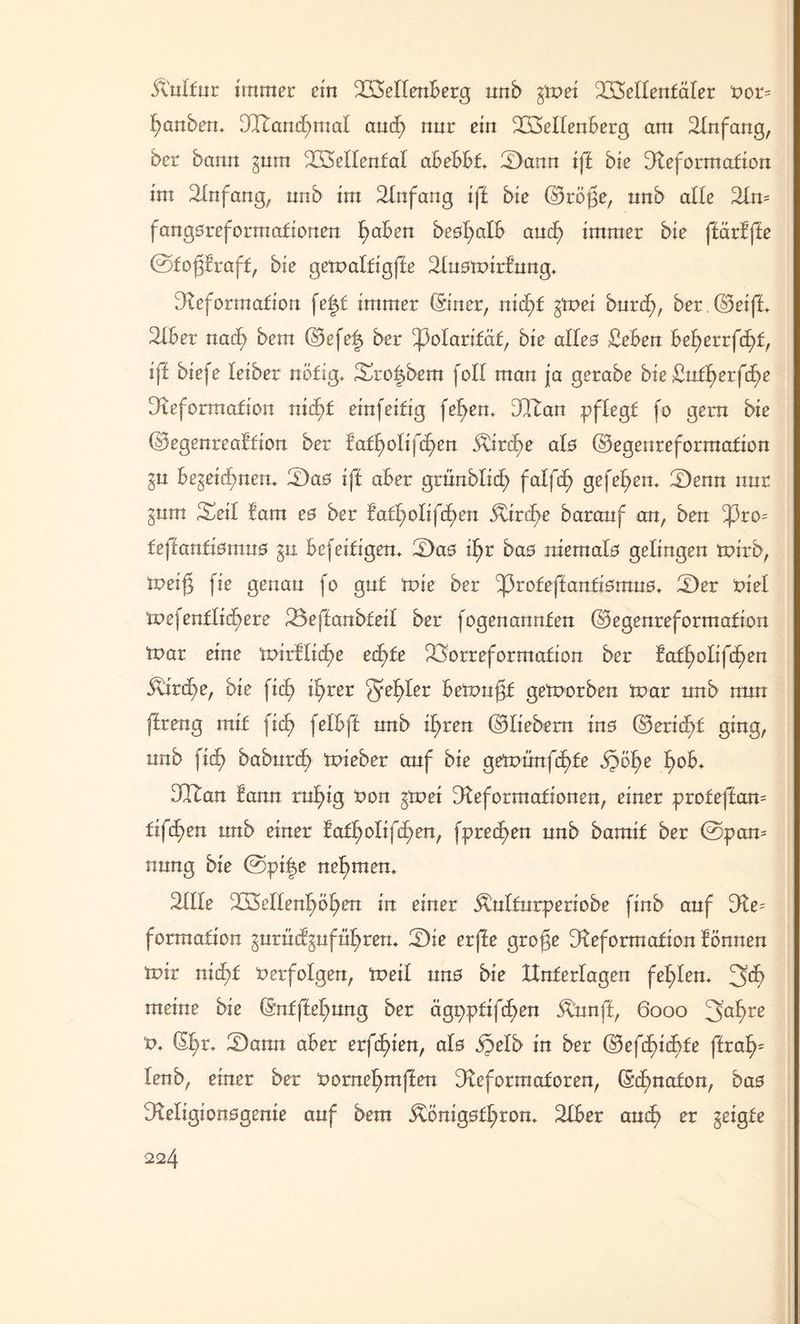 Änlfur immer ein Wellenberg nnb gtt>ei Wellentäler Por= Rauben. Wancf)mal and; nur ein Wellenberg am Dnfang, ber bann gum Wellental abebbt IDann ift bie Deformation im Dnfang, nnb im Dnfang ift bie (Gröjge, nnb alle 2ln= fangoreformationen l)aben beofyalb and) immer bie ffärbffe ©tojgbraff, bie getpalfigfie Duotnirbung. Deformation fe|t immer (Stncr, nid)f gtpei burd;, ber. (Geifi. Dber nacfy bem (Gefe| ber Polarität, bie alle0 £eben bet)errf(f)f, iff biefe leiber nötig. Sto^bem foll man ja gerabe bie 43ntfb>er(c£>e Deformation niä)t einfeitig fetten. Wan pflegt fo gern bie (Gegenreabfion ber bat^olifd)en 5tird)e als (Gegenreformation gu begegnen. 2)a0 ift aber gtünbüd) falfcl> gefeiten. S)enn nur gum Seil fam e0 ber bat^olifd;en itircfe baranf an, ben ^3ro= teftantismus gu befeiligen. 'Das if)r ba0 niemafe gelingen tnirb, toei$ fie genau fo gut tvie ber ^3rofeftanfi0mn0. Der t>iel tpefenflid^ere Wffanbteil ber fogenannfen (Gegenreformation toar eine toirblid^e etf>fe ^orreformafion ber bafl)olifd)en 5tird^>e, bie fid) il?rer ^efyler beftmfjf geworben tpar nnb nun ffreng mit fitf> felbft nnb i^ren (Gliebern ins (Gericht ging, nnb fid> babnrd^ tpieber auf bie getpünfäjde jpöfje l>ob. Wan bann rn^ig Pon gtpei Deformationen, einer proteffam tif^en nnb einer baft)otifd^en, fpred)en nnb bamif ber @pan= nnng bie ©pi|e nehmen. Dlle Wellenreiten in einer Ötulturperiobe finb auf De; formation gurücbgufül>ren. Die erfte grojge Deformation bönnen tnir nid)t Perfolgen, tpeil nn0 bie Unterlagen fehlen. 3>d) meine bie (5nfftet;nng ber ägpptifd>en Ännft, 6000 3af>re P. (5l)r. 2)ann aber erfc£>ien, alo öjelb in ber (Gefdb>ic^fe ffral)= lenb, einer ber Porne^mften Deformatoren, (Scbmafon, bas Deligionogenie auf bem Äönig0tl;ron. Dber and? er geigte