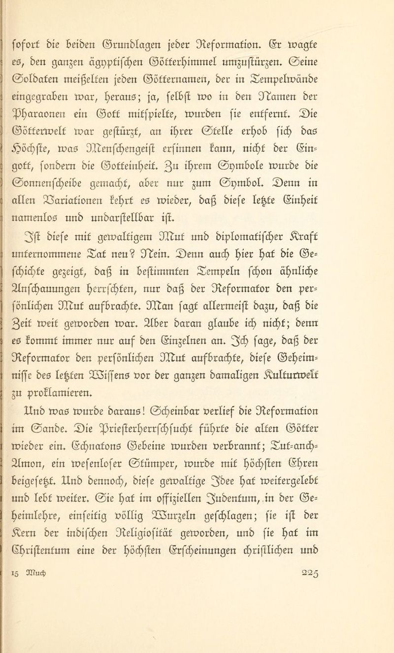 fofort bie Beiben ©rnnblagen jeber Reformation» (Sr Wagfe ! e0, ben ganzen ägr>pfifc£>en ©öffcrljimmel umguftürgen» ©eine | ©olbafen meißelten jeben ©öffernamen, ber in Sempelwänbe j eingegraBen War, I;eran0; ja, felBff wo in ben Dramen ber : ^araonen ein ©off mitfpielfe, tnnrben fie entfernt Sie s ©öfferWelf War geffürgf, an if)rer ©feile erfyoB fid) ba0 SJöd^fte, Wa0 Dltenfcfjengeiff erfinnen fann, nid)f ber (Siw goff, fonbern bie ©offeinfyeif» 3U i^rem ©pmBoIe Würbe bie ©onnenfd)eiBe gemacht, aBer nur gum ©pmBoI* Senn in allen Variationen fel>rf e0 wieber, bajg biefe letzte (Sin^eif namenlo0 nnb nnbarffellBar iff» 3fl biefe mit gewaltigem DItnf nnb bipIomatifd)er &raff nnfernommene Saf nen? DTein» Senn and) f)ier I>af bie (3e* fd)id)te gegeigt, bafj in Beffirnmfen Tempeln fd)on äfmlic^e 2Infd)annngen f>err festen, nur bajg ber Reformator ben per= fönlid)en DCftuf anfBrad^fe» DR an fagf allerraeiff bagn, bafj bie 3eif Weif geworben War» RBer baran glanBe id) nid)f; benn e0 fommt immer nnr auf ben (Singeinen an» 3^> fa3e/ bafg ^er Reformator ben perfönlid)en DRnf aufBrad)fe, biefe ©efyeitw niffc be0 Ie|fen V3iffen0 Per ber gangen bamaligen ^nlfnrwelf gn proflamieren» Hnb Wa0 wnrbe barano! ©c^einBar perlief bie Reformation j im ©anbe» Sie ^3riefferl;errfd)fnd^f führte bie alten ©öfter Iwieber ein» (Scf)nafon0 ©eBeine würben PerBrannf; Sntand>= 2Imon, ein wefenlofer ©fümper, wnrbe mit I)öd)ffen (Sf)ren ) Beigefefd» XInb bennodf?, biefe gewaltige 3bee I;af weifergeleBf nnb leBf Weiter» ©ie fyaf im offigiellen 3ubenfum,, in ber ©e= f>eimlel)re, einfeifig PöIIig DCöurgeln gefcE)Iagen; fie iff ber 5 Äern ber irtbifd^en: Religiofifäf geworben, nnb fie !>af im ! (Sf> riffenf um eine ber I;öd)ffen (Srfd;einnngen cf>ri|dlid)en nnb
