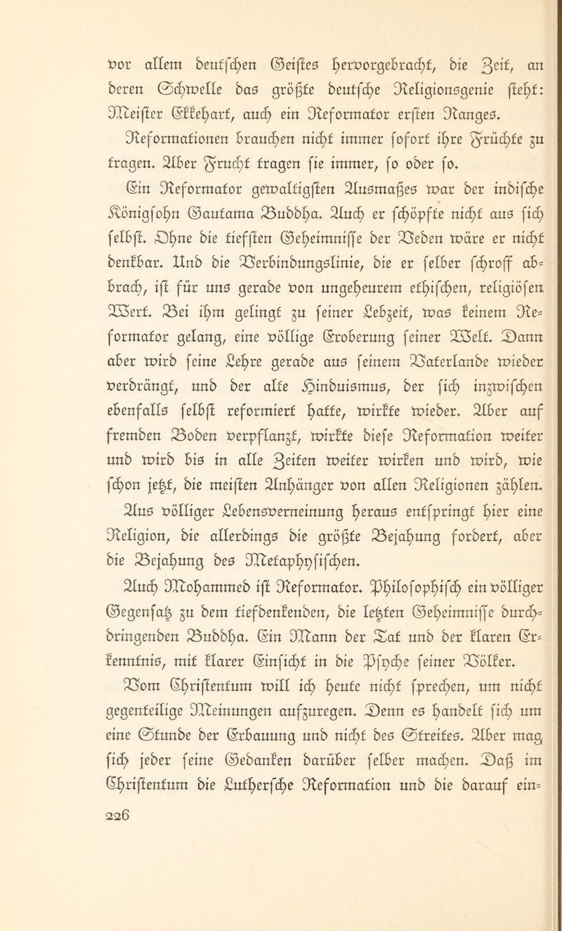 zor allem beutfcfyen ©eifteo ^ert>orgeBrad^f, bie ^eit, au bereu Oc£)tx>eIIe bao größte bentfd^e Religionogenie ftefyt: DCTteijlcr ©ffeharf, auch ein Reformator erffeu Rangeo* Reformationen Brauchen nicf>f immer foforf it>re fruchte §u trägem 2IBer ^ruchf fragen fie immer, fo ober fo* (Sin Reformator getzaltigffen Ruomafjeo tzar ber iubifc£>e Ötönigfohn ©aufama 23ubbha* Ruch er fcfyöpfte nid^t auo fich feiBft OI)ue bie tief|Ieu ©eheimniffe ber 23eben märe er nicf>t benfBar* Hub bie SSerBinbungoIinie, bie er felBer fcf>roff aB= Brach, ift für uno gerabe zon ungeheurem et£>iftf>eur religiöfen 223erf* Bei if>m gelingt ^u feiner SeBgeif, tzao feinem Re= formafor gelang, eine völlige (SroBerung feiner B3elf* Bann aber mirb feine £el>re gerabe auo feinem Baferlanbe tzieber Zerbrängf, unb ber alte SJinbuiomuö, ber fiel) injrzifchen ebenfallo felBff reformiert 'fyatie, tzirfte izieber* RBer auf fremben 23oben Zerpflangf, mirfte biefe Reformation tzeifer unb mirb Bio in alle feiten meifer tzirfen unb mirb, tzie fcf)on je|f, bie melften 2Inf)änger zon allen Religionen gälten* Ruo völliger SeBenozemeinung f>erau3 entfpringf Bier eine Religion, bie allerbingo bie größte Bejahung forberf, aber bie Bejahung beo Dlfetaphpfifchen* Ruch Rcoparnmeb ift Reformator* ^pf>iIofop^>ffcf> einzölliger ©egenfa| gu bem tiefbenf'enben, bie lebten ©eheimniffe burch= bnngenben 23nbbl}a* (Sin Rftann ber Bat unb ber flaren (Sr= fenntniö, mit flarer (Sinfid^f in bie ^Pfpd^e feiner 23ölfcr* Born (Sf)nftentum mill icf) feixte nicht fpreef>en, um nicht gegenteilige Meinungen aufguregen* Benn eo hobelt fich um eine ©funbe ber (SrBauung unb nicht beo ©freifeo* RBer mag fidh jeber feine ©ebanfen barüber felBer machen* Bajg im (Shriftenfum bie £ufherfcf>e Reformation unb bie barauf etn=