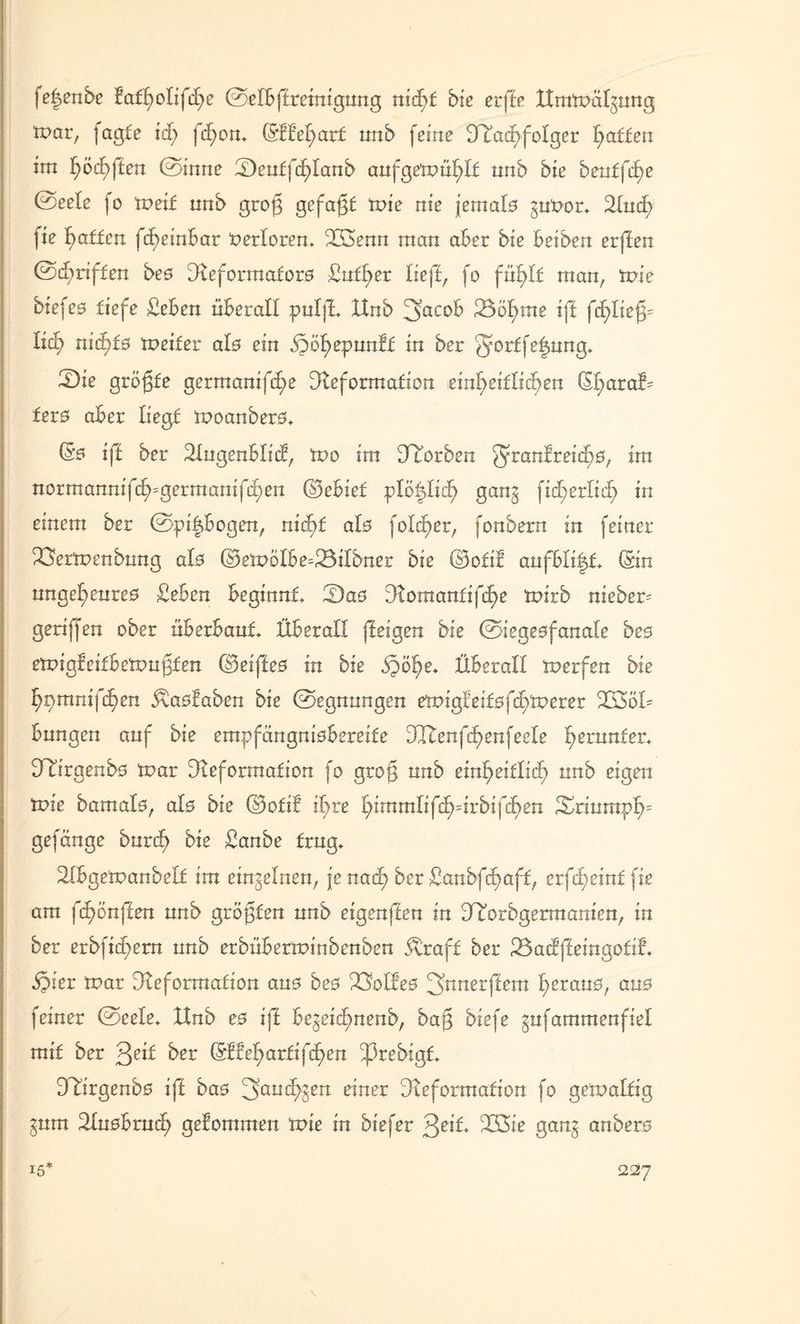 fe|enbe fatf)oIifif)e ©elbftreinigung nid)t bie erfte ttmttmlgnng toar, fagte \d) fcfyon. (Stbet)ar£ unb feine Dcacf)foIger Raffen im f)öef)ften ©inne üDeutfcf)Ianb aufgetxmfüt unb bie beuffctje ©eele fo tveit nnb grof gefaxt tuie nie jemals guuor. Dud) fie Raffen fcf)einbar verloren. iXSenn man aber bie beiben erften ©griffen beo Deforraatoro £utf)er lieft, fo füt)l£ man, tuie biefeo tiefe £eben üBerall pulft Unb 3acoB 23öfyme ift fd)liefp Ixet) nid>fo tpeifer ato ein Qo^eyuntt in ber g^tfelung. tDie gröfte germanifd)e Deformation einheitlichen (St)aral^ fero aber liegt xpoanbero. (So ift ber Dugenblid, tvo im ÜTorben fyranfreic£)0, jra normannifif)=germanif^en ©ebief plo^Iidf gang fidt>ertid^ in einem ber ©pi&bogen, nid)t alo foläper, fonbern in feiner ^Öertpenbnng alo (S>expölbe=23ilbner bie (Sfofit aufbti|£. (Sin unget;eureo £ebcn beginnt tDao Domantifcf)e ixürb meber= geriffen ober überbaut. Überall fteigen bie ©iegeofanale beo etpigfeitbe'rpufjten ©eifteo in bie S^öfye. Überall tuerfen bie f)nmnifd)en ^aofaben bie ©egnungen etpig!ei£ofct)tt>erer 233öü Bungen auf bie empfangniobereite üüenfcfyenfeele herunter. DTirgenbo tuar Deformation fo grof unb einheitlich un^ e%en tute bamalo, alo bie ©otif ihre fyimmü{d)4xhi\d)en Sriumpt)= gefänge burd) bie £anbe trug. Dbgeipanbelf im einzelnen, je nad) ber ßanbf^aff, erfd)em£ fie am fd)6n{ten unb größten unb eigenften in ^orbgermanien, in ber erbfid)ern unb erbüberrtnnbenben Äraff ber 23acffteingotif. hier tr?ar Deformation auo beo XMbeo 2>nnetftem ^erano, auo feiner ©eele. XXnb eo ift begeict)nenb, baß biefe gufammenfiet mit ber ^eii ber (Sttet)artigen DÜIrgenbo ift bao 3auct)gen einer Deformation fo getualtig gum Duobrud) getommen tt>ie in biefer 233ic gang anbero