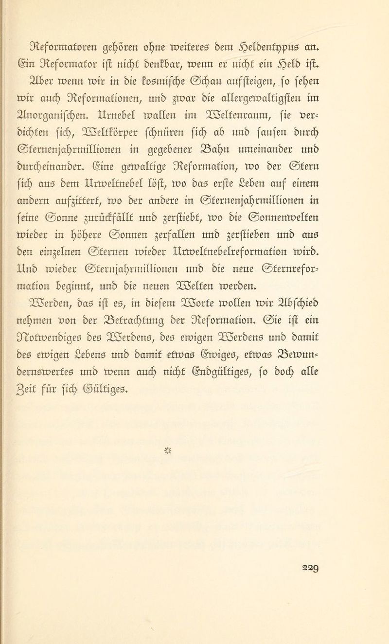 Deformatoren gehören of>ne 'weitete# bem «öetbenfppns an* (Sin Deformafor ift nicf)f benfbar, tnenn er nid>f ein ,§etb ifL DIber tnenn tr>tr in bie fosmifd^e ©dmu auf ff eigen, fo fef)en mir and) Deformationen, nnb ^mar bie attergematfigften int 2Inorganifd)en* XXrnebet matten im iXMfenraum, ftc t>er= bienten fid>, D33etftörper fifmüren ficf> ab nnb fanfen burcf> ©fernenjat)rmittioncn in gegebener JBa^n nmeinanber nnb burd;einanber* (Sine gematfige Deformation, mo ber ©fern fitf> ans bem IXrmetfnebet töft, mo bas erffe £eben anf einem anbern anf^ifferf, mo ber anbere in ©fernenjat)rmitfionen in feine ©onne gurüdfättf nnb ^erffiebf, mo bie ©onnenmetfen mieber in f>ot)ere ©onnen verfallen nnb ^erffieben nnb aus ben einzelnen ©fernen mieber XXrmeltnebetreforraafion mirb* Hub mieber ©feriijatuminioueu nnb bie neue ©fernrefor- mafion beginnt, nnb bie neuen ÜSetfen merben* Serben, bas iff es, in btefem DBorfe motten mir Dtbfd^ieb neunten non ber 23efrad)fung ber Deformation* ©ie ift ein DTofmenbiges bes D33erbens, bes emigen 2ß3erbens nnb barmt bes emigen Gebens nnb bamif efmas (Smiges, efmas 23emun= bernsmerfes nnb menn and? nic^f (Snbgnlfiges, fo boc£> alte 3eif für fid> ©ntfiges* y<.