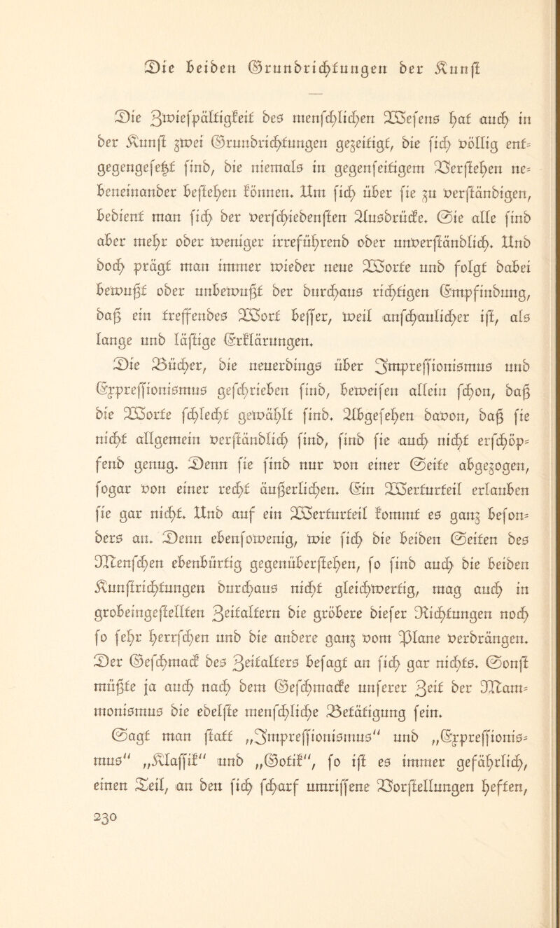 Sie beiden ©runbricfyfuttgett ber Äunff Sie 3toiefpäl£igfei£ bes ntenfcf)It(f)en 2ß3efen0 l>af and? in ber $unff gifrei ©runbridfünngen gezeitigt, die fid> völlig ent= gegengefeft finb, bie mentale in gegenfertigem Berffel>en ne= beneinanber beffefyen lönnen* Um fid) über fie %u frerffänbigen, hebient man fid) ber frerfdyiebenften Bnobrüde* @ie alle finb aber mel)r ober meniger irreführend ober nnfrerffänblid)* Unb bod; prägt man immer mieber nene 2K5orfe nnb folgt dabei betonet ober nnbeifrufjt ber bnrd)au0 richtigen ©mpfinbung, bafj ein treffende# 233ort beffer, ifreil anfd)aulid)er iff, al# lange nnb läffige ©rflärungen* Sie Sudler, bie neuerbingo über ^mpreffioniomuo nnb ©ppreffioniomuo gefd)rieben finb, bemeifen allein fcbon, dag bie BSorte fä)leä)t getpäl^lt finb* 21bgefef)en bafron, ba|3 fie md)£ allgemein frerffänblid) finb, finb fie ancl) nid)t erfc)öp' fenb genug* Senn fie finb nur fron einer ©eite abgewogen, fogar fron einer redyf äußerlichen* ©in Böerturfeil erlauben fie gar nid^t* Unb auf ein B3erturteil tornmf e0 ganj befon= ber0 an* Senn ebenfotfrenig, tvie ficf) bie beiden ©eiten beo UUenfc^en ebenbürtig gegenüberffeffen, fo finb aud) bie beiden $unftnd)fungen burchau# nid)£ gleichwertig, mag aud) in gr ob einge ff eilten Zeitaltern bie gröbere biefer fKic^tungen nod) fo fel)r l)errf(^en unb die andere gan^ from ipiane frerbrängen* Ser ©efd)mad3 be0 3^1dlter0 befagt an fid) gar nid)f0* ©onff müßte ja and) nach dem ©efd)made nnfercr 3e*l der dltann moniorau# bie ebelffe men\ct)lid)e Betätigung fein* ©agt man ftati „^mpreffioniomuo unb ,,©ppreffiont0= mu0° ,,$daffif'' unb ,,©o£if, fo iff e0 immer gefährdet), einen Seil, .an den fid) fd)arf umriffene Borffellungen heften, 23°