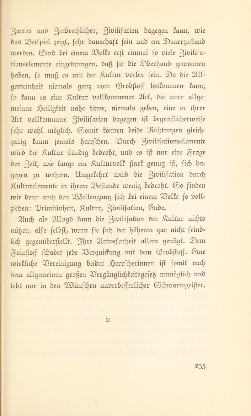 3ar£es nnb 3erbretf>Iic£>e0, ßtmlifafion bagegen lann, tvic bas 23eifpiel ^eigf, fefyr bauerB)af£ fein nnb ein Saner^nffanb inerbem 0inb Bei einem BoIBe erff einmal fo t>iele 3rt>ilifa= fionselemenBe eingebrungen, baß fie bie BBerfyanb gewonnen f)aBen, fo mn§ es mit ber j\nlfur norüei fein* 22a bie 2111= gemeinf>ei£ niemals gan^ t?om ©roBfloff losBommen lann, fo Bann es eine 5vnltur nollBommener 2lrf, bie einer allge= meinen naf)e Baute, niemals gcBen, eine in i£>rer 2lr£ uollBommene 3^ftfa^ort bagegen tfl Begretfltd^ermeife fefyr mof>l möglich* 0orai£ Bonnen Beibe 3Bidj)f ungen gleid>= geidig Banm jemals l)errfd)em 2)nrcf> citioneeBemenfe tuirb bie 5tulfur ffänbig Bebrold, nnb es iff nur eine §rage ber 3e^/ ttne lange ein ÄulfurUolB ftarB geling iff, fitf> ba= gegen §n mehren* ttmgeBel)rf mirb bie 3*£)ilifcdton bnrd) 5\nlfnrelemenfe in tfyrem 23effanbe toenig Bebrof>t 0o finben mir benn and) ben Wellengang fid) Bei einem BolBe fo t>oll= gieren: 33rimifxt>^>eif/ &ul£nr, 3^1^^, ®^be* 2lud> als dIBagb Bann bie 3^x>i^fa^Dri ber Kultur nic£)£s nü|en, alfo felBfi, H>enn fie fid) ber feeren gar nicf>f fetnb= lid) gegenüBerffellt 2Inmefenfyei£ allein genügt 2)em geinffoff fd)abe£ jebe Berqnidung mit bem ©roBfloff* ©ne mirBlidje Bereinigung Beiber jperrfcfyerinnen iff fomtf nad> bem allgemeinen großen BergängIid)Beifsgefe| unmöglich nnb leBf nnr in ben Wünfd>en nnUerBefferfidjer 0d;tc>armgciffer* 235 \