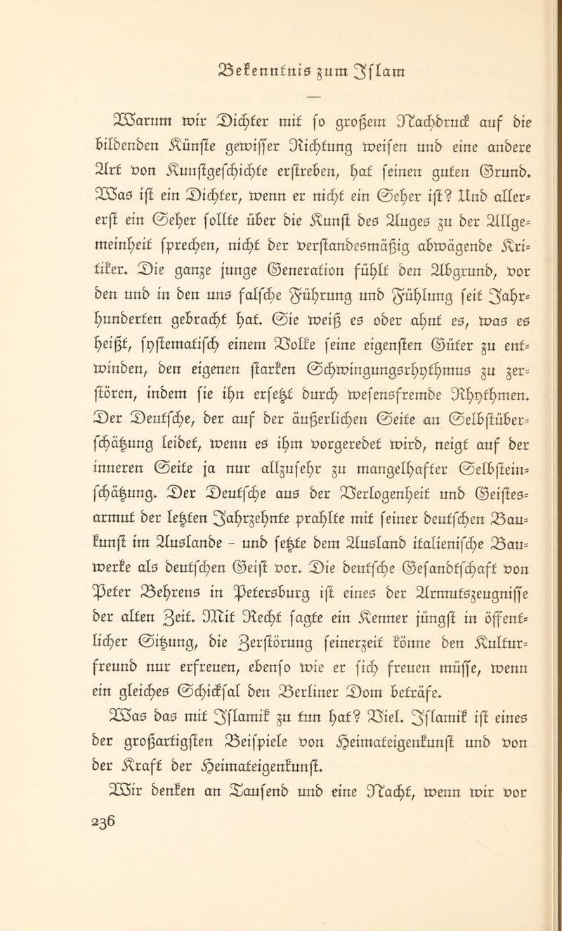 23efenn£ni0 gum 3ftam XÖarum mir Sichter mit fo großem Jinchbrud auf bie bilbenben fünfte gemiffer Gtid;tung meifen uub eine anbere 2Ir£ non $unffgefä>id)fe erffreben, f)af feinen guten (Grunb* 2K5a0 iff ein Sid)£er, menn er nicht ein ©eher iff? XXnb aller¬ er ff ein ©eher fotlfe über bie Äunff be0 2Inge0 gn ber 2II[ge= meinl^eif fprec£)en, nid)f ber nerffanbeomäßig abmägenbe $ri= tder* Sie gan^e jnnge (Generation fühlt ben 2tbgrunb, nor ben uub in ben un0 falfd>e §üf)rung nnb gnf)Iung feit 3at)r= hunberfen gebracht fyat ©ie meiß e0 ober af>nt e0, tvas es f>ei§f, fpffematifd) einem Volfe feine eigenffen (Güter ^u enU minben, ben eigenen ffarmen ©dhmingungarhpfhmuo gu ger= (töten, inbem fie xfyn erfe|t burcf) mefenofrembe dtyv)tt)men. Ser Seutfd)e, ber auf ber äußerlichen ©eite an ©eibffüber= fd)ä|ung leibet, menn eß if)m norgerebet mirb, neigt auf ber inneren ©eite ja nur afl^ufehr ;§u mangelhafter ©etbffeim fcf)äfmng* Ser Seutßhe ans ber Verlogenheit nnb (Geiffe0= armuf ber Ie|ten Jfah^ehnfe pta^lte mit feiner beutfd)en Barn !unff im 21uölanbe - unb fe|te bem SXuötanb italienifc^e Barn merte alö beutfchen (Geiff nor* Sie beuffähe (Gefanbffä>aft non ^3efer Behreno in ^3efer0burg iff eines ber Slrmuto^eugniffe ber alten Qeit GXtif stecht fagte ein Kenner jüngff in öjfent- lieber ©i|ung, bie 3erf^mn9 feinergeif fönne ben 5tulfur= freunb nur erfreuen, ebenfo tt>ie er fich freuen muffe, menn ein gleidyeo ©d)idfat ben Berliner Som beträfe* B3a0 ba0 mit 3ffamif §u tun h<*f? Viel* 3f(amd iff eineo ber großartigffen Beifpiete non ipeimateigenfunff nnb non ber Äraff ber ^dnmteigenfunft B3ir benfen an Saufenb unb eine 9Tad)t, menn mir nor