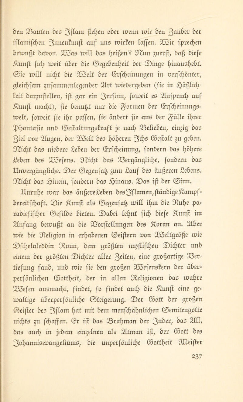 ben Sanfen bes 3'flam fielen ober Wenn wir ben 3au^er öer iffamifhen 3ntten£’unff auf tm0 tvirfen faffen. V3ir fprecf)en betvnßf baVon. 223ao tvilf bao hßi$en? iJRnn guerff, baß biefe $nnff ficf> tveif über bie Gegebenheit ber Singe hinan0;hebf. ©ie tviff nicht bie 5XH3eIt ber Grfdbeinnngen in verfcf)önfer, gletdbfairt gnfammenlegenbcr Slrf tviebergeben (fie in häßlich5 feif barjuffellen, ift gar ein ^rrfinn, fotveif es Sfnfprnth anf 5tnn|i macht), fie benn|f nur bie formen ber Grfcheinung0= tveif, fotr>eif fie tb>r paffen, fie änberf fie ana ber Qmlle ihrer ^anta\ie nnb G eff alfungof raff je nach ^Belieben, einzig ba0 giel vor Singen, ber 233elf bes höheren 3<h0 Geffalf §n geben. 3Ri(f)f bao niebere £eben ber Grfcheinung, fonbern bas fyöfyexe ßeben bes 2ß3efen0. D^idhf bao Vergängliche, fonbern bao Unvergängliche. Ser Gegenfa| gum £anf bes änderen £eben0. ^ichf ba0 hinein, fonbern bao §inau0. Sa0 iff ber ©inn. Hnrnhe tvar ba0 äußere£eben bes3ftamen,ffänbige^ampf ^ bereiffhaff. Die $unff al0 Gegenfa| tx>ill ihm bie Rnhe pa= rabiefifher Gefilbe biefen. Sabei lehnf ficf> biefe Ännff ira Sinfang betvnßf an bie Vorffellnngen bes $oran an. SXber wie bie Religion in erhabenen Geiffern von 233elfgröße tvie Sfhelalebbin Rnmi, bem größten mpftifhen Sicf)fer nnb einem ber großen Sichler aller 3eifert, eine großartige Ver= fiefnng fanb, nnb wie fie ben großen 2ß3efen0fern ber über= perfönlichen Goffheif, ber in allen Religionen bao tvaf)re 2K5efen auomachf, finbef, fo finbet auch bie $nnff eine ge= tvalfige überperfönlidhe ©feigernng. Ser Goff ber großen Geiffer bes 3ffom h^ ntif bem menfhähnlichen ©emifengoffe nichts fha^en. (Sr iff bas Srahman ber 3nber, bas SIfl, ba0 auch in jebem einzelnen afo SIf in an iff, ber Goff bes 3ohanni0evangefmm0, bie nnperfönliche Goffheif Rteiffer
