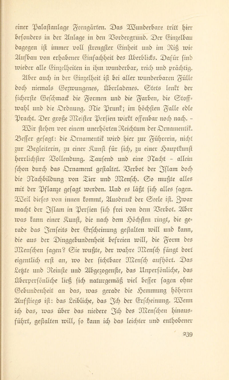 einer ^3alaffanlage ^eengürfcn, B)a0 Bounberbare triff fyier Befonberö in ber Einlage in ben Borbergrnnb, 2)er ©in^elban bagegen iff immer noll ffrengffer ©inl;eif nnb im Dtif tnie 21nfban non erhabener ©nfacf>f)eif beo Überblick, Safür finb tniebcr alle (Singelfyeifen in il;m innnberbar, reich nnb prädE>ftg. Bber and; in ber ©n^ell;eif iff bei aller tnunberbaren JJülle bod^ niemals ©ejmnngeneo, Überlabene0, @fef0 lenft ber fid>erffe ©efchmacf bie formen nnb bie 5ar^en/ @foff= tnal)l nnb bie örbnnng. Due ^3rnnf; im hoffen ^alle eble ^3rad>f, Ber grofe DCReijter ^3erfien tnirff offenbar nod) nad>, - B3ir fielen nor einem unerhörten 3Ieiä)fnm ber Brnamentif, Befer gefagf: bie Brnamentif tnirb fyev ^ur ^ühoßnn, nid)f ^ur Begleiterin, einer Ötnnff für fidh, gu einer öpanptfunff f)errlid)ffer Bollenbnng, Baufenb nnb eine 9Tad)f - allein fd)on bnrd) bas Brnamenf geffalfef, Berbof ber 3flam bod) bie DTtad)bilbnng non Bier nnb Ultenfch, @o muffe alle0 mif ber ^flan^e gefagf inerben, ltnb e0 läft fid> alleo fagem Boeil biefeo non innen fommf, Buobrud ber ©eele iff, 3tpar mad)f ber 3Pam ^perfien fid> frei non bem Berbof, Biber tnao fann einer $unff, bie nad> bem §öd)ffen ringt, bie ge= rabe bas 3enfe*f0 ber ©rfd)einnng geffalfen mill nnb fann, bie an0 ber Binggebnnbenheif befreien mill, bie 30rm dKenfd;en fagen? @ie mnffe, ber tnal;re Ddtenfd; fängt borf eigentlich erff an, mo ber fid)fbare DItenfd; anfl;örf, Ba0 £e|fe nnb Dveinfle nnb Bbge^ogenffe, ba0 Hnperfönlid>e, ba0 Überperfönlid>e lief fid> nafnrgemäf nie! beffer fagen ohne ©ebunbenheif an ba0, ma0 gerabe bie öbemmung feeren 21nfffieg0 iff: ba0 Beiblitf>er bae 3>d) ber (Srfd)einnng, B3enn id; ba0, tvas über ba0 niebere 3^ Mlenfd^en l;inan0= fül;rf, geffalfen mill, fo fann id; bae leichter nnb enthobener