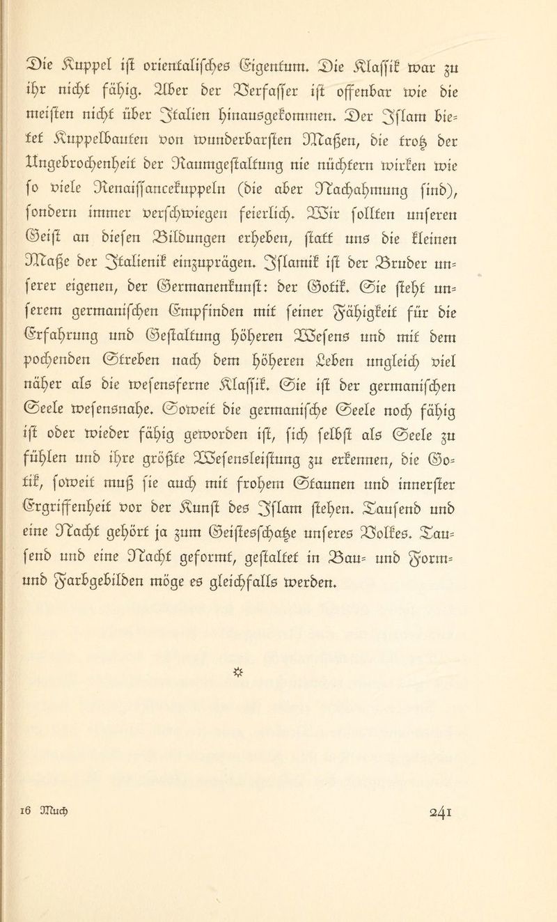 Kuppel iff oriett£alifcf>e0 (Sigenfnrm £Die klafft! tpar %u i£>r n\d)t fällig. 2(ber ber 23erfaff er iff offenbar toie bie meiffen nietet über ^fallen l)mau0gefommem fDer 3flam bie= fet 5vuppelbanfen Pon tpunberbarffen 3I£agen, bie fro| ber btngebroc£)enf)ei£ ber fKanmgeffalfnng nie nücfyfern tpirfen tvie fo tnefe Dtenaiffancefnppeln (bie aber [T£acfyaf)mung finb), fonbern immer Perfc£)tpiegen feierlich 233ir follfen nnferen ©eiff an biefen Gilbungen ergeben, ffaff mt0 bie fleinen Dl^age ber ^talienit eir^ttprägem 3flamif iff ber 23rnber nn= ferer eigenen, ber ©ermanenfnnff: ber ©ofif* ©ie ffefü nm ferem germanifc£>en (Smpfinben mif feiner gäfyigfeif für bie ©rfaf)rnng nnb ©effalfnng feeren 233efen0 nnb mif bem podf;enben ©freben naefy bem £)ö£>eren £eben nngfeief; x>iel näf>er al0 bie mefen0ferne Älaffif» ©ie iff ber germanifd^en ©eele tpefen0na£)e* ©otpeif bie germanifef)e ©eefe noef) fäf>ig iff ober fpieber fertig geworben iff, ficf> felbff al0 ©eele ^n füllen nnb il;re grögfe 223efen0leiffnng ^n erfennen, bie ©o= fü, jotneif mnf ]ie and) mif frohem ©fannen nnb innerffer ©rgrijfenf>eif Por ber $nnff be0 3flam fielen. Sanfenb nnb eine fJIacf)£ ge£>örf ja §nm ©eiffe0fcf)a|e nnfere0 23olfe0, £an= fenb nnb eine J£ac£)f geformf, geffalfef in 23an= nnb gfonm nnb garbgebilben möge e0 gleicf>falf0 Werbern