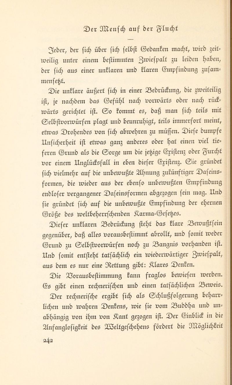 2)er DCftenfd) auf ber glucfyf 3eber, ber fxcf> über fid) felbft ©ebanfen mad)t, tnirb geif= tneilig unter einem beftimmten Qxokfyalt gn leiben ^aben, ber fid) ans einer unHaren nnb Haren ©mpfinbung gufam= menfe|t» ®k unHare äußert fic£> in einer 23ebrüdung, bie gToeifeilig ift, je nad)bem bas ©efül)l nach nortnärts ober nad) rüd^ märfs gerichtet ift* ©o fommf es, baß man fid) teils mit ©elbftnortnürfen plagt nnb beunruhigt, teils immerfort meint, ettnas Srohenbes non fid) abtnehren gn muffen» 3Diefe bnmpfe XXnfitf>erb>ext ift ettnas gang anberes ober hat einen nie! fie= feren ©runb als bie ©orge um bie jetzige ©pifteng ober ^nrd)t nor einem ltnglüdsfall in eben btefer (Spifteng» ©ie grünbet fid> nielme^r auf bie nnbetnnßte Ahnung gntünftiger Safcins- formen, bie tnieber ans ber ebenfo unbetnußfen ©mpfinbung enblofer nergangener Ü)afeinsformen abgegogen fein mag» XXnb fie grünbet fid) auf bie nnbetnnßte ©mpfinbung ber eisernen ©röße bes tneltbeherrfd)enben $arma=©efe^es» 2)iefer unHaren 23ebrüdung fleht bas Hare 33cmnßf| ein gegenüber, baß alles noransbeftimmt abrollf, nnb formt tneber ©rnnb gn ©elbftnortnürfen noch gn 23angnis norhanben ift» IXnb fomif entfteht fatfäddich ein tniebertnärfiger QxvkfyoXt, aus bem es nur eine Rettung gibt: klares Renten» 3Die ^Soransbeftimmnng lann fraglos betniefen tnerben» ©0 gibt einen red)nerifd)m nnb einen tatfäd)lid)en 23etneis» 2)er reihnerifd)e ergibt fid) als ©d)lußfolgerung bel)arr= liehen nnb tnahren S)enfens, tnie fie nom 23ubbl)a nnb un= abhängig non ihm non $ant gegogen ift» Qez ©inblid in bie ^tnfanglofigteif bes 233elfgefd)el)en0 förbert bie DTtöglichHd