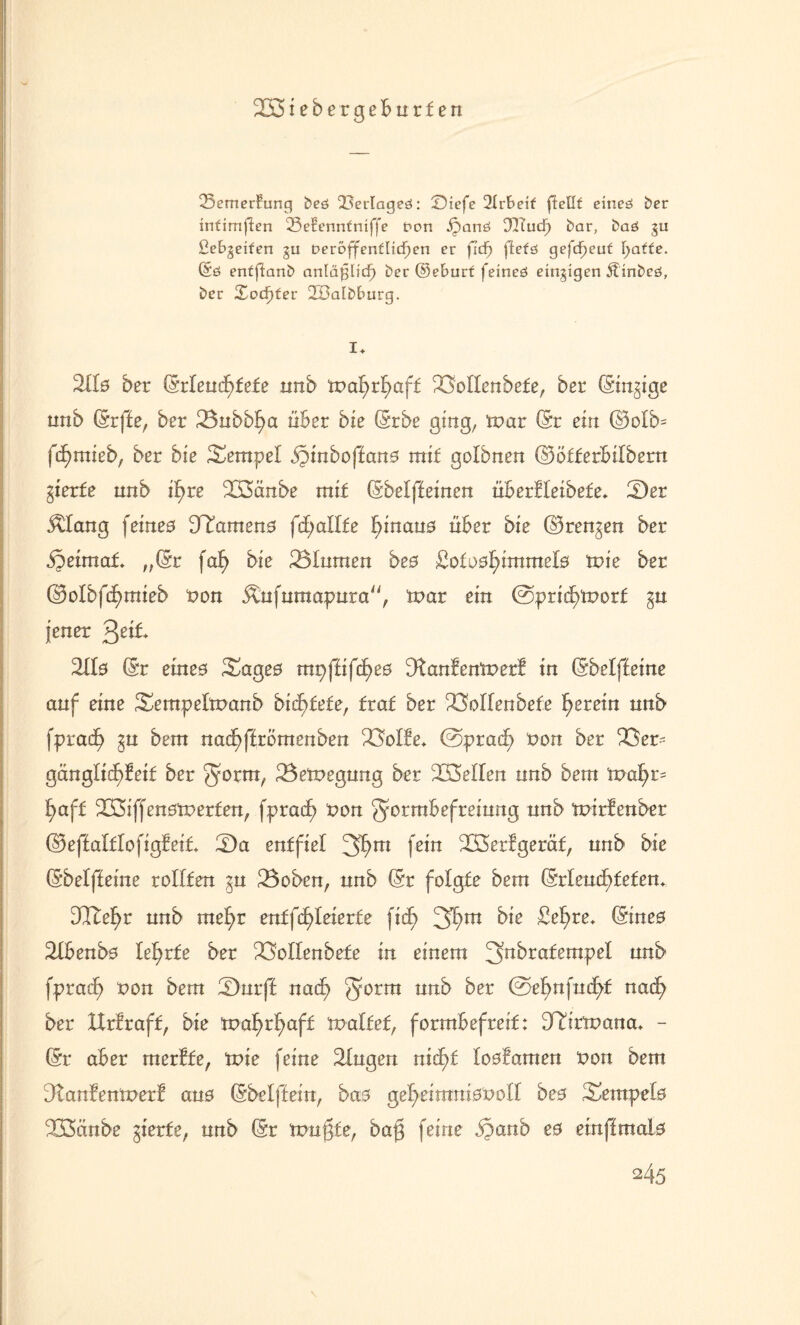233 iebergeburfen 23emer£ung beö ^erlageö: Siefe 2Irf>ei£ ftell£ eineö ber irtCimflen 23eEerm£niffe Don ipanö DlTudF) bar, baö gu ßebgei£en gu Deroffertflicpen er fid) ftefö gefcpeu£ f;a££e. ©6 en£ftanb artläplicf) ber ©ebur£ feineö einzigen 5tinbcö, bcr £ocf)£er 233atbburg. I* 2Hs ber (SrIeudE>fefe nnb tnaf>rfmft 23oIIenbefe, ber ©n^ige unb ©ffe, ber 23ubbf)a über bxe ©be ging, tnar © ein d5olb= fcf)mieb, ber bxe Sempet bpinboffans mit golbnen ©ötferbilbern gierte unb if)re 233änbe mit ©elffeinen überfleibete* 2)er $2ang feines 3Tamens fcfjaltte hinaus über bxe ©rennen ber ipeünaf. „(Sr faf> bxe 23Iumen bes ßofosfnmmets tvie ber ©olbfd^mieb non Äufumapura, tnar ein @pridf>tnort gu jener Qdt Wb © eines Sages mpffifdjes 2tanfentnerf in ©elffeine auf eine Sempeftnanb bid^tete, trat ber 23oIIenbete herein nnb fpracf) ^u bem nad£)ffrbmenben 23offe* @prad) non ber 23er- gänglic^feif ber ^ornt, 23etnegung ber 233eflen nnb bem tvafyt* f>aft 233iffenstnerfen, fpracf) non g©mbefreiung nnb tnirfenber ©effaftlofigfeit 2Da entfiel 3hm fein 233erfgerät, nnb bxe ©elffeine rolffen ^u 23oben, nnb © folgte bem ©leuchteten* 3Itehr nnb mef>r entfcfüeierte fic^ 3hrn bie £ef>re* ©nes 2fbenbs lehrte ber 23oIIenbefe in einem 3n^rafemPe^ an& fprad) non bem 2)nrff nadf) 30rm uttb ^er ®d)n{wfyt nach ber IXrbraff, bie maf>rf>cift tnaltet, formbefreit: 3©rroana* - © aber merfte, tnie feine 2fugen nidE>f tosfamen non bem 3tanfentner! ans ©efffein, bas gef)eimnisnoIf bes Tempels 233änbe gierte, nnb © tnngfe, ba@ feine ijanb e0 emffmats 245 V
