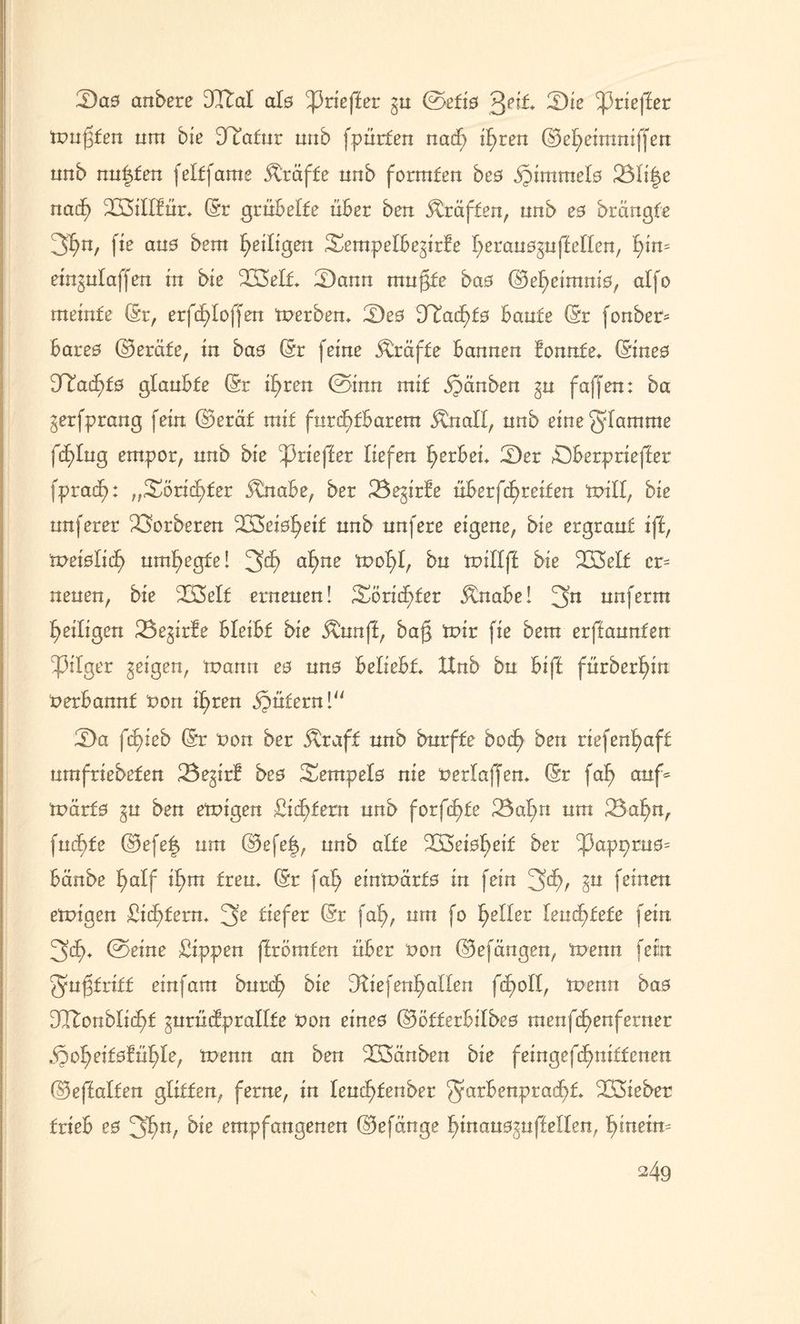 2)a0 anbere DItal als tyzieftet gu ©efi0 Qeit. fDie ^prteffer mußten um bie Statur uub fpürten nacf) if>ren ©el>eimniffen unb nutzten feltfame straffe unb formten be0 jptmmelo 23Ii|e nacf) 2Btfffür* (Sr grübelte über ben Kräften, unb e0 brctngfe 3^n, f te au0 bem ^eiligen SempefbegtrÜe fyerauoguffeffen, fßm etngufaffen tu bie üßeft* 2)ann mußte ba0 ©efyetmnio, alfo meinte (Sr, erfc£>Ioffeu merben* 2)e0 D^ad^f0 baute (Sr fonbet* bare0 ©eräfe, tu ba0 (Sr feine Kräfte bannen fonnfe* (Stne0 3^acf>t0 glaubte (Sr tfyren ©inn mit §änben gu faffen: ba gerfprang fein ©eräf mit furchtbarem Änall, unb eine glömme fcf)fug empor, unb bte ^3rteffer liefen gerben S)er öberprieffer fpracfi: „Soric^fer ^nabe, ber 23egirfe übetfcfyteiien mill, bte unferer derberen 2Bet0^etf unb nufere eigene, bte ergraut tff, weißlid) umhegte! 3^ af>ne mof>f, bu miffff bte B3elf cr= neuen, bte 2BeIf erneuen! Sörid)fer jtnabe! 3n unferm ^eiligen 23egirfe bleibt bie Äunff, baß mir fie bem erffaunfen bpitger geigen, tvann ee un0 beliebt* Hub bu biff fürberfyin tterbannf t>on tf>ren Gütern! 2)a fcfyteb (Sr t>on ber jtraff unb burffe boefy ben riefenfyaft urnfriebeten 23egtrf bte Sempeto nie tterfaffem (Sr faf> auf* mürf0 gu ben emigen Sintern unb forfcfyfe 23af>n um 23afyn, fuef)fe ©efe| um ©efe|, unb alte 2Bei0l)eif ber ^appru0= bänbe f)alf tf)tn freu* (Sr faf> einmärfo in fein 3^r gu feinen emigen Sichtern* 3e tiefet (Sr faf>, um fo geller leuchtete fein 3d)* ©eine Sippen ffrbmfen über x>on ©efängen, menn fein Qmßfrtff einfam butd? bte Dfaefen^affen fcpoll, menn bae DCTtonblicßf gurücfpralfte t>on etne0 ©ötterbifbeo menfcf>enferner b^of>eif0!ü^le, menn an ben Xöänben bie fetngefcEmtffcnen ©effaften glitten, ferne, in feuefüenber ^arbenpradftf* ^Bieber trieb e0 3^n, bte empfangenen ©efünge f)tnaü0guffetten, §tnetn= \