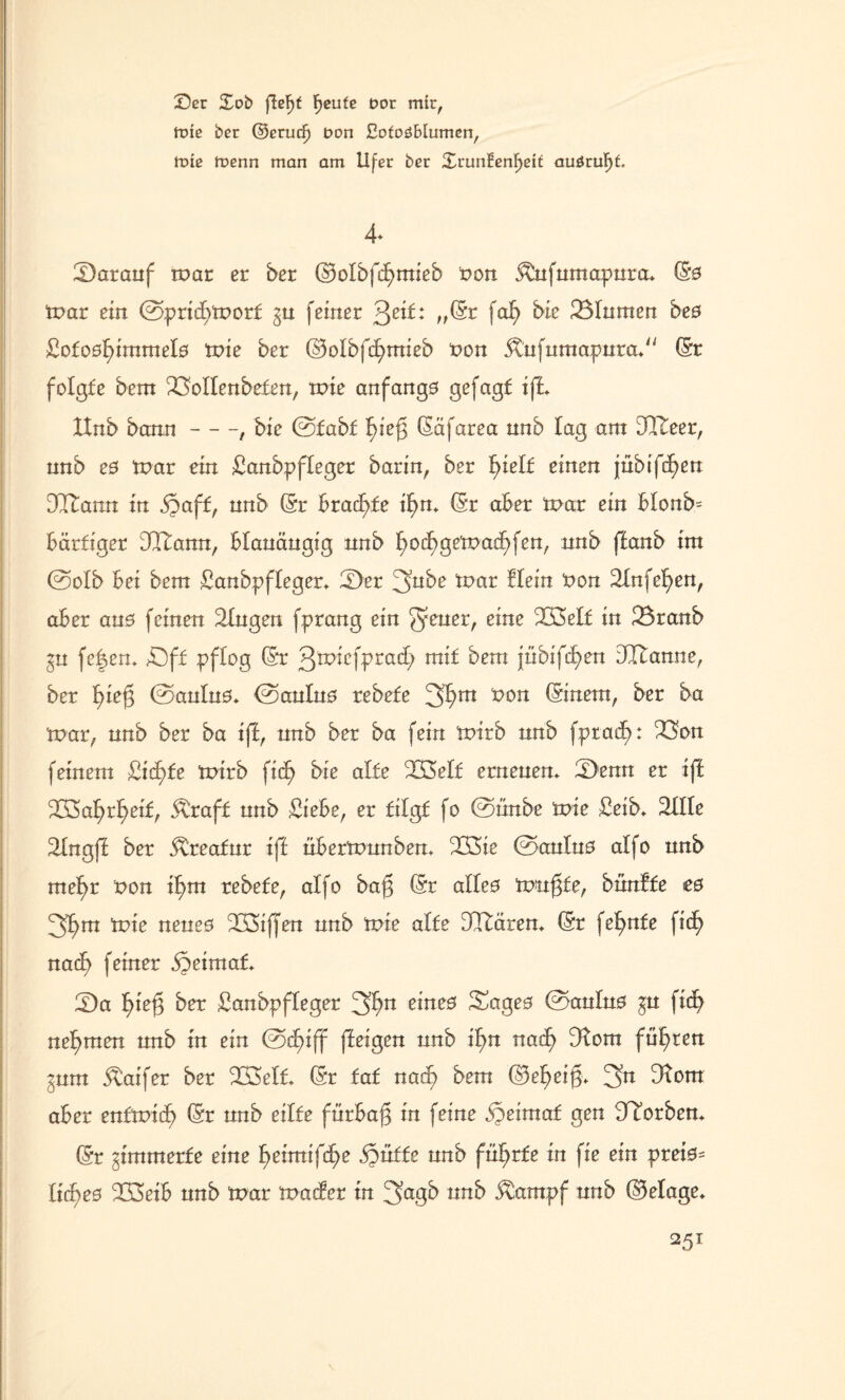 Ser Xob ffefjf F>cufe t»or mir, ttne ber ©crutf) t>on tofoöMumen, mie menn man am Ufer ber £runtenF>eif auörufff. 4* £)aranf tr>ar er ber ©olbfdEjmieb non &nfnmapnra* (Sö tpar ein @prtcf)tPorl §n feiner 3e^: \°fy 331iimen bes £otodf>imtnel0 tpie ber ©olbfcfytnieb Pon &nfumapnra> (Sr folgte betn 23oIlenbelen, tPte anfangs gefagf ift Hnb bann-, bic @£abl ^teg (Säfarea nnb tag am DCTteer, nnb e0 tpar ein Sanbpfleger barin, ber l)tell einen jnbif^en DItann in ipaff, nnb (Sr bradfjfe if>m (Sr aber tpar ein blonb= bärtiger dftann, blanängig nnb l)oc^getpacf)fen, nnb fEanb int ©olb bei betn Sanbpfleger* ^>er 3nbe tpar fletn Pon Slnfe^en, aber ans feinen Gingen fprang ein ^ener, eine 2Bel£ in 33ranb gn fejen* £)ff pflog (Sr g^iefprad; mif betn jübifc^en dltanne, ber f)teg @anln0* ©anlno rebele 31?m *>on (Sinent, ber ba tnar, nnb ber ba tff, nnb ber ba fein tPtrb nnb fptadb): 33on feinem £id)fe tPtrb fiel) bie alle 333ell ernenem Ü)enn er ift 2C8af)r^eil, jtrafl nnb Siebe, er tilgt fo ©unbe tpie Seib* 311 le 31ngfl ber ^reafnr ift nbertpnnbem 233ie ©anlno alfo nnb met>r Pon if>tn rebele, alfo baj3 (Sr alleo tunkte, bünfle e0 3f)tn tpie neneö ^LÖiffen nnb tpie alle DItärem (Sr fe^nfe fid) nacf> feiner §etmal* iDa fpef} ber Sanbpfleger 3^n e*neB Sageo ©anlno gn fid) nehmen nnb in ein ©d>iff ffeigen nnb tl)n nad) Dfom fügten gnm jtaifer ber 3Belt (Sr laf nat^ betn ©e^ei§. 3n 3tom aber enltpidf) (Sr nnb eilte fürbaß in feine dreimal gen korben* (Sr ^tmtnerle eine l)ettntfd>e jpulle nnb führte in fie ein pret0- ltdf>e0 3Ö3eib nnb tpar tpader tn 3a8^ ^ctntpf nnb (Belage, \