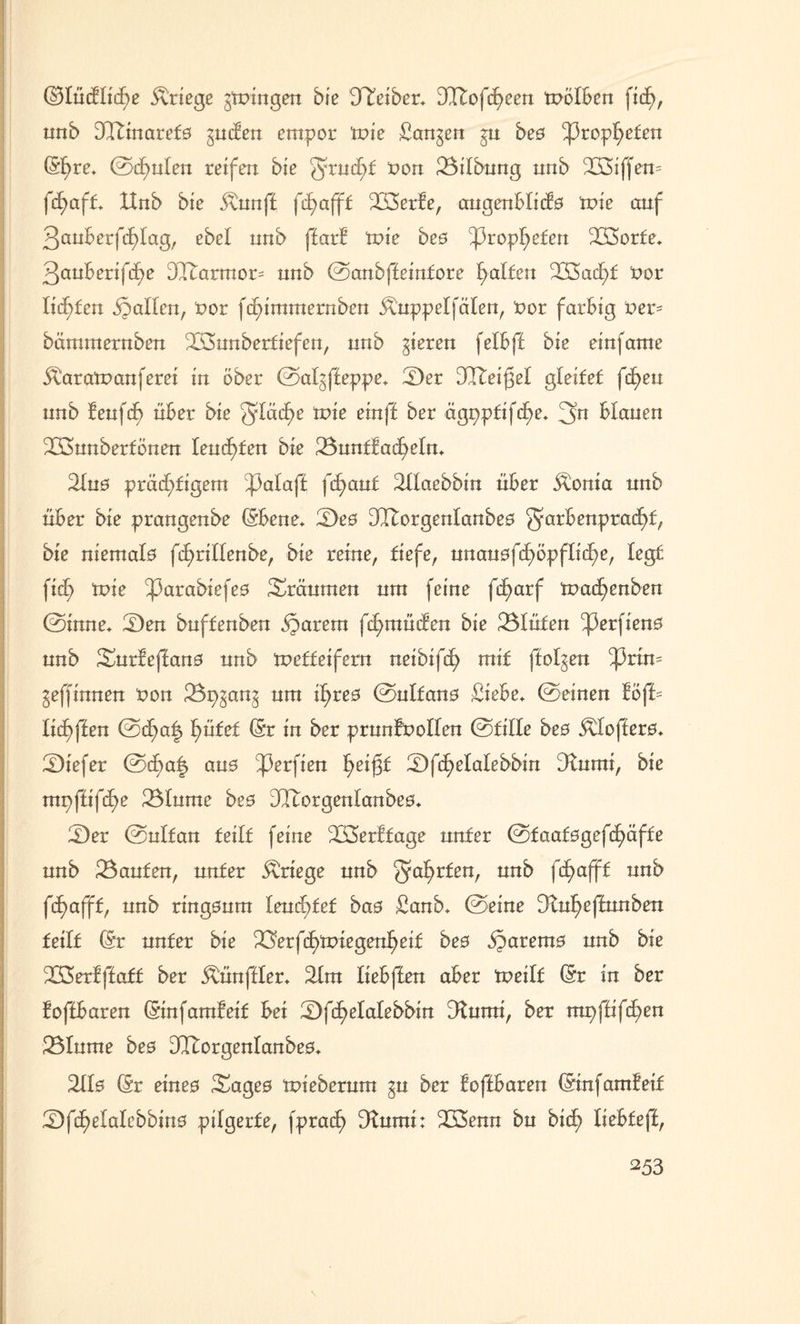 ($3IücHtcf)e Kriege gingen bie Treiber. DItofcfyeen tnöfben nnb 3Ttinaref0 gucfen empor tote Sangen gu beö ^3ropf>efen ©f)re. 0d^nlen reifen bie grucht non 23ilbung nnb 233iffen= fd)aft XInb bie 5\unf£ fcf>afff 233>erfe, augenblicfo tnie auf 3auBerfd)Iag, ebel nnb ffarf wie bes Propheten 233orfe. 3anBenfd^e DXtarmor= nnb 0anbffeintore Ralfen 223ach£ nor litten fallen, nor fc^immernben Äuppelfäten, nor farbig ner= bämmernben ^LÖunbertiefen, nnb gieren fetbff bie einfame Äaratnanferei in ober 0atgffeppe. !£)er DCTteigel gleitet fc£>eu nnb f euf cf> über bie 5Iäcf>e tnie ein ff ber ägppfifcfye. 3n blauen 233unberfönen lenkten bie 23untfadhelm 2tu0 prächtigem ^3afaff fd)aut Süaebbin über Äonta nnb über bie prangenbe ©bene* 2)e0 DTtorgenlanbeo Farbenpracht, bie niemala fdE>ri!Ienbe, bie reine, fiefe, unan0fd6>öpfliehe, fegt ficf> tnie ^3arabiefe0 träumen nm feine fif>arf tnachenben 0inne. £)en bnffenben ijarem fchmüifen bie Blüten ^3erfien0 nnb Snr!effan0 nnb 'wetteifern neibifcf) mit ffolgen ^3rim gewinnen non 23pgang nm ihreo 0ulfan0 Siebe, ©einen föff= lichffen 0cf>a£ hütet ©r in ber prunfnolfen 0£ifle bes &Ioffer0. tiefer 0cf)a| an0 ^erfien he^f 2)fchelalebbin 3rnmi, bie mpffifü)e 23Inme bee DTtorgenlanbeo. 2)er 0nlfan feilt feine 'Xöerffage nnfer 0taat0gefchäffe nnb kanten, unter Kriege nnb ^ährten, nnb ftf>aff£ nnb fdhafft, nnb ringonm IenoE>fef bas Sanb. 0eine Dtuheffunben teilt ©r nnfer bie ^Üerft^tniegenheif bes fyarexns nnb bie ÜSerfffatt ber Äünffler. 31m liebffen aber tneilf ©r in ber foffbaren ©infamfeit bei 2)f(f)elalebbin ^umi, bet mpffifdhen 23Iume bes 31torgenlanbe0. 2110 ©r eine0 Sage0 tnieberum gn ber foffbaren ©infamfeif 2)fchefafebbin0 pilgerfe, fprach Dfumi: 233enn bn bid) liehtefi, \