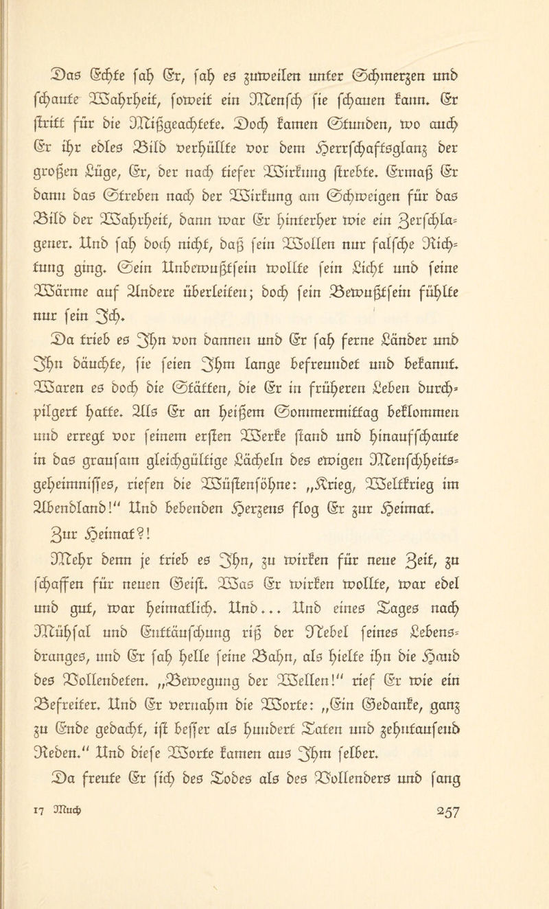 S)a0 Sd)te fab Sr, faf) e0 gumeilen unter ©c£>mergen nnb fcfyaute Sßafyrfyeif, fomeif ein 3CTtenfcE> fie flauen tanm Sr ('triff für bie dTXiggeacfüete* S)ocf> tarnen ©funben, mo amf> Sr tf)r ebfe0 23ifb t>erf)üffte t>or bem ^errfd^aft0glan§ ber großen Süge, Sr, Der nad) tiefer 233>irtung ffrebte* Srmaf} Sr bann ba0 ©treben nad) ber SÖirtung am ©cf) m ei gen für ba0 23ifb ber 233af)rf)eif, bann mar Sr f)tnferf)er mie ein 3erfd)la= geuer* XXnb faf) bod) ntc^t, bag fein Sollen nur falfc^e 3Xtd)= fnng ging» ©ein XXnbemu£tfem molfte fein £id)f nnb feine 233arme auf 2tnbere überleiten; bod) fein .Bemufdfein füllte nur fein 3$* 2)a trieb e0 3fyn &on bannen nnb Sr faf) ferne Sauber nnb 3f>n bäudfde, fie feien 3f;m fange befrennbet nnb befannt* 333aren e0 bod^> bie ©tätten, bie Sr in früheren Seben burcf>= pilgert f;atte. 2Ü0 Sr an fyeifjem ©ommerntiffag beffomrnen nnb erregt t>or feinem erften SBerte ffanb nnb hinauf flaute in ba0 graufatn glexd6>gülfige £äd)efn be0 emigen dl£enfd)[)eit0= gef;eimniffe0, riefen bie Sßüffenföf)ne: „$rieg, SSefftrieg im SXbenbfanb!“ XXnb bebenben jpergeim flog Sr gur ipeünaf* Qnx «Seiinat?! DTXef)r benn je trieb e0 3f>n/ Su wirten für neue Qz\t, gu fd)affen für neuen Steift 2S3a0 Sr txürfen moffte, mar ebef nnb gut, mar fjeimatficfn XXnb ♦ * * XXnb eineo Sage0 nad) dltüf)faf nnb Suff äufd)ung riß ber SXebef feine0 £eben0- brange0, nnb Sr faf) f)effe feine 23af)n, af0 Riefte if)n bie «föaub be0 XMIenbefem „röemegung ber Neffen! rief Sr mie ein ^Befreiter* XXnb Sr t> ernannt bie 233orfe: „Sin (33ebante, gang gn Snbe gebad)t, tff beffer al0 ^nubert Säten nnb gefmfaufeub DXebem XXnb biefe 233orte tarnen am 3^m feB&er* 5)a freute Sr fid) be0 Sobe0 af0 be0 23offenber0 nnb fang \