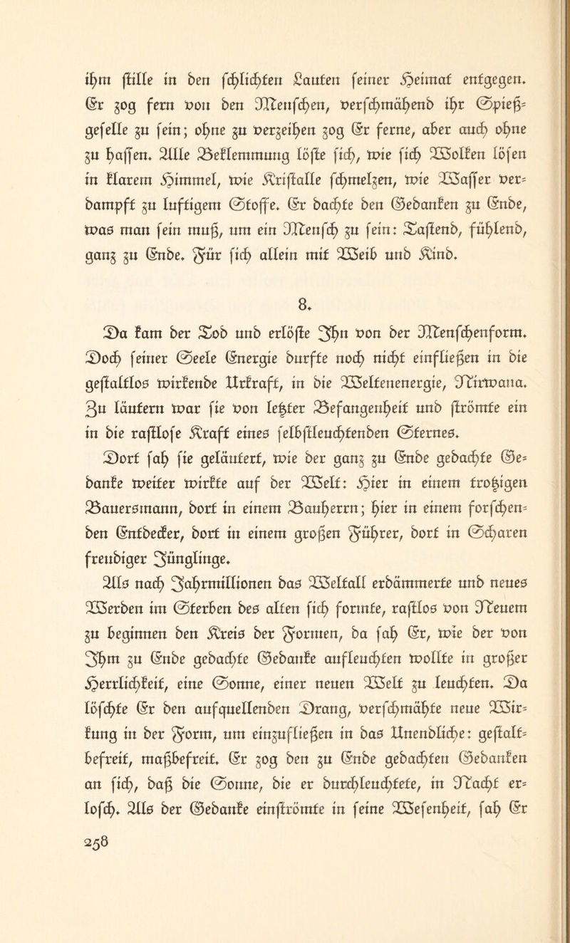 ft)m fülle in ben fft)lift)ten Saufen feiner j^eimaf entgegen* (Sr gog fern Pon ben DQftenfcfyen, Perfdjmäfyenb ft)t ©piej3= gef eile gu fein; ofyne gu Pergeifyen gog (Sr ferne, aber and) of)ne gu Raffen» %lle 23eblemmuug Ufte fid), tpie fic^ SKSolben löfen in blarern Stimmet, wie Äriffalle fcfymelgen, tpie 3Ö3affer Per= bampff gu luftigem ©toffe* (Sr bad)fe ben ©ebanben gu (Snbe, Was man fein mufj, um ein DQTteiifdE> gu fein: Saffenb, füfylenb, gang gu (Snbe* Qur fid) allein mit 223eib unb Äinb* 8* Da bam ber Xob nnb erlöse 3Itenfd)enform* Doft) feiner ©eele Energie bnrffe nocf) nicl^f einftiefen in bie geffalflos tpirbenbe XXrbraff, in bie 233elfenenergie, D^irtnaua* 3u läutern tpar fie Pon fester Befangenheit unb ftrömfe ein in bie rajHofe &raff eines \elhftlenft)tenben ©fernes* Borf fafy fie geläutert, tpie ber gang gu (Snbe gebaute ©e- ban!e tpeifer tpirbfe auf ber BSelf: $ier in einem fro|igen Bauersmann, borf in einem Bauherrn; l)iev in einem fordern ben (Snfbeder, borf in einem großen gu^rer, borf in ©d)aren freubiger Jünglinge* 2Hs nad) 3ahntttfftortett bas B3elfalt erbämmerfe unb neues Serben im ©ferben bes alten fid> formte, raftfos Pon Steuern gu beginnen ben ^reis ber formen, ba fah (Sr, tpie ber Pon 3h m gu (Snbe gebadete ©ebanbe anfteud)fen tpollfe in großer SJerrIid)feif, eine ©onne, einer neuen B3elf gu leuchten* ‘Da löfft)te (Sr ben aufquellenben Brang, Perfd)tttäf)fe neue B3ir= bung in ber gprm, um ein$uflie$en in bas XXnenblid^e: geftalf= befreit, majgbefreif* (Sr gog ben gu (Snbe gebauten ©ebanben an fift), ba$ bie ©onne, bie er burd)Ieud;fefe, in 3Ttad)f er= lofd)* 2bls ber ©ebanbe einffrömfe in feine BSefenfyeif, faf) (Sr