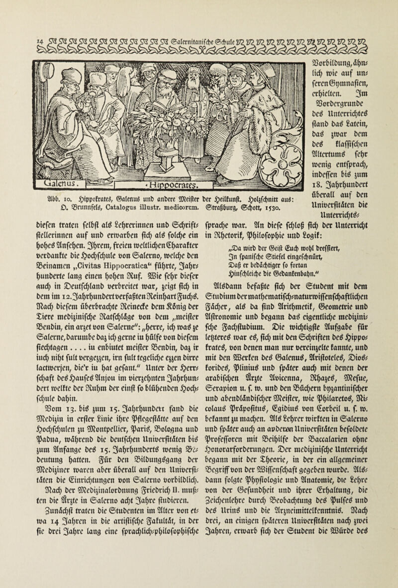 @alernitanifd)e ©cbulc 1^' 2(l)b. IO. ^jppofratc^, ©alcnuö unl> önbcrc SWciflcr tcr ^cilEunfl. ^ol3fc^)nitt auö: D. ^runnfelö, Catalogus illustr. medicorum. ©tra^burg, @cj)0tt, 1530. t)iefcn rtötcn fclbfl al^ Lehrerinnen unb ©chriff^ fieüerinnen nuf unb ermorben fld; al^ folche ein hoh^^ Slnfehen. Sh'^em, freien tnelf liehen (^hnraff er berbanfle bie ^o^fchule t)on ©alerno, »eiche ben SBeinomen „Civitas Hippocratica“ führte, 3ahr^ hunberte lon^ einen hoh^n 9luf. 9Bie fehr biefer auch in 5)eutfchlonb verbreitet war, jeigt ftch in bem im 12.3ahrhunbert verfaßten Üteinhart^nch^. 3Rach biefem überbrachte Sleinecfe bem ^önig ber Xiere mebijinifche Diatfehlüge von bem „meijier SSenbin, ein arjet von ©alerne: „herre, ich je ©oterne,barumbe baj ich hülfe von biefem fiechtogen .... in enbiutet meifler S5enbin, baj ir inch niht fult vergejjen, irn fult tegeliche ejjen birre lacttverjen, bie’r in hol gefant. Unter ber ^err^ fehoft be^^aufeöSlnjou im vierzehnten 3ahrhum bert »elfte ber S^uhm ber einfl fo blühenben ^och^ fchule bohin. 35om 13. bi^ jum 15. 3ahrhunbett fanb bie 5)?ebizin in erjfer Linie ihre ^flegejfütte auf ben ^ochfchulen ju s9?ontpetlier, ^arii^, S5ologna unb ^abua, »öheenb bie beutfd^en Univerfttüten bi^ jum Slnfange be^ 15. Sahrhunbert^ »enig beutung hotten, ^ür ben ^ilbung^gang ber ^Kebijiner »aren aber überall auf ben Univerft^ tüten bie Einrichtungen von ©alerno vorbilblich. 3Rach ber ?Oiebizinalorbnung ^eiebridh U- mu^; (en bie ^rjte in ©alerno acht 3ahre flubieren. 5un5ch|i traten bie ©tubenten im Sllter von et^; »a 14 Sohi^«?« in artijlifche gafultüt, in ber fie brei 3ohic lang eine fprachlich^phÜofoph*fch^ 2}orbilbung,ühn^ lieh inie auf um feren@pmnaften, erhielten. 3m ?8orbcrgrunbe be^ Unterricl)teö jlanb baö Latein, baö z»ar bem be^ flaffifcl)en 3lltertum^ fehr »enig entfprach, inbeffen biö jum 18. 3oht^hnnl><^»^l überall auf ben Univerfitdten bie Unterri^tö^ fprache »ar. 9ln biefe fchlo^ fleh ber Unterricht in Üthetorif, ^hÜofophie unb Logif: „Sa toirb ber ®ei(l Euep roobl brcfjlcrt, 3n fpanifd)e ©ticfcl cingefebnürt, Saß er bebäd)tiger fo fortan Jpinfd)leicbe bie ©ebantenbabn.^' Sll^bann befaßte jtch ber ©tubent mit bem ©tubiumbermathematifchmaturmiffenfchaftlichen göcher, al^ ba ftnb Llrithmetif, ©eometrieunb Slflronomie unb begann baö eigentliche mebijini^ fche gachflubium. £)ie »ichtigffe Slufgabe für le^tere^ »ar e^, ftch mit ben ©chriften be^ ^ippo^ frate^, von benen man nur vereinzelte fannte, unb mit ben 5Berfen be^ 0alenu^, 3lriffotele^, ©io^^ foribe^, ^liniu^ unb fpüter auch mit benen ber arabifchen ^rzte Slvicenna, ^hoz^ö, ?0Jefue, ©erapion u. f.». unb ben ^Büchern bpzantinif(^er unb abenblünbifcher 59?eifler, »ie ^hilareto^, colauö ^rüpofltu^, Egibiuö von Eorbeil u. f. ». befannt zu machen. 2tlö Lehrer »irften in ©alerno unb fpüter auch an avberön Univerfitüten befolbete ^rofejforen mit SSeihilfe ber S3accalarien ohne ^onorarforberungen. ©er mebizinifche Unterricht begann mit ber m ber ein allgemeiner Q5egriff von ber Sßiffenfchaft gegeben »urbe. 211^^ bann folgte «nb Slnatomie, bie Lehre von ber 0efunbheit unb ihrer Erhaltung, bie ^eichenlehre burch Beobachtung be^ ipulfeö unb beö Urinö unb bie Slrzneimittelfenntni^. 3Rach brei, an einigen fpüteren Univerfttdten nach zmei 3ahren, er»arb fich ber ©tubent bie 2ßürbe be^
