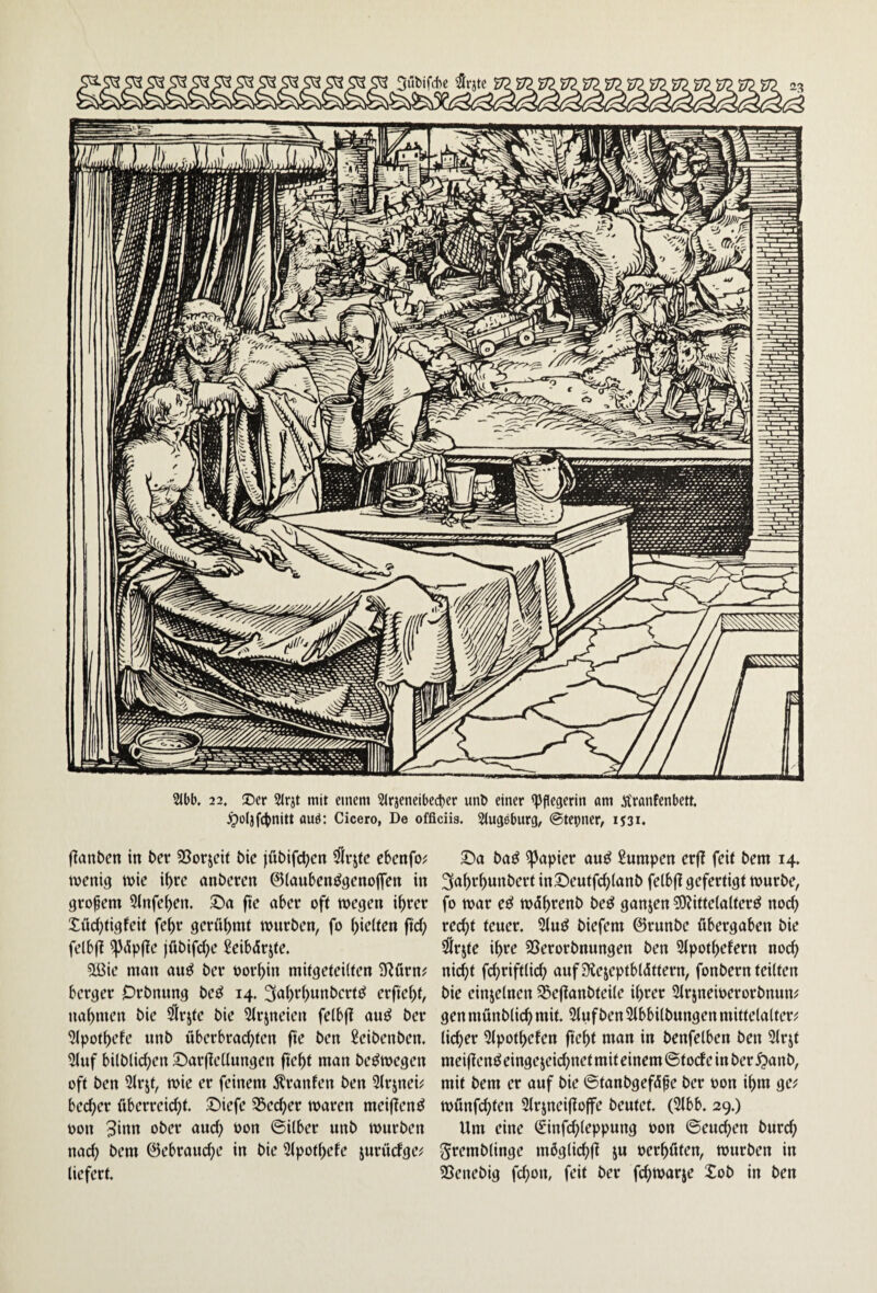 Jpüljfc^nitt ttud: Cicero, De officiis. Slugeburg, ©tepner, ij3i. flanben in Per 33orjeit Pie jüPifd)cn dlrjte ebenfo; menig mie if)rc anPeren ©(aubenögcnoflen in gropem 5lnfeben. ftc aber oft wegen ihrer Xüd}tigfeit fehr gerühmt wurPen, fo hielten ftd; felbf? ^üpfte jüPifche Seibürjte. ?lBie man au^ Per oorhin mitgeteilten SRürn;? berger OrPnung Pe^ 14. 3ahrhnnPcrtö erfleht, nahmen Pie ^Irjte Pie Slrjneien felbfl auö Per ^Ipothefe unP überbrad}ten fie Pen SeiPenPen. 51uf bilPlid;en ©arftellungen fleht man Pe^wegen oft Pen Slrjt, wie er feinem Äranfen Pen 21rjnei^ becher überreid^t. ©iefe Stecher waren meifienö oon 3itm oPer and; üon ©Über unP wurPen nad) Pem ©ebraud^e in Pie 51pothefe jurüdge^ liefert. ©a Pa^ Rapier au^ Sumpen erfl feit Pem 14. 3ahrhunPert in©eutfd}lanP felbfl gefertigt wurPe, fo war eö wührenP Pe^ ganzen 50?ittelalter^ noch red}t teuer. 31mJ Piefem ©runPe übergaben Pie ^rjte ihre SSerorPnungen Pen 21pothefern noch nicht fd^riftlid; auf Üiejeptblüttem, fonPern teilten Pie einzelnen S5e|lanPteile ihrer SlrjnewerorPnum gen münPlich mit. 51ufPen SlbbilPungen mittelalter^ lieber 5lpothefen fieht man in Penfelben Pen 31rjt meijtenö eingejeid^net mit einem ©toef e in Per ^anP, mit Pem er auf Pie ©tanPgefüfe Per oon ihm ge;? wünfd}ten Slrineijtoffe Peutet. (2lbb. 29.) Um eine (finfd;leppung oon ©euchen Purch SremPlinge möglichfi ju oerhüten, wurPen in SSenePig fd}on, feit Per fd^warje XoP in Pen