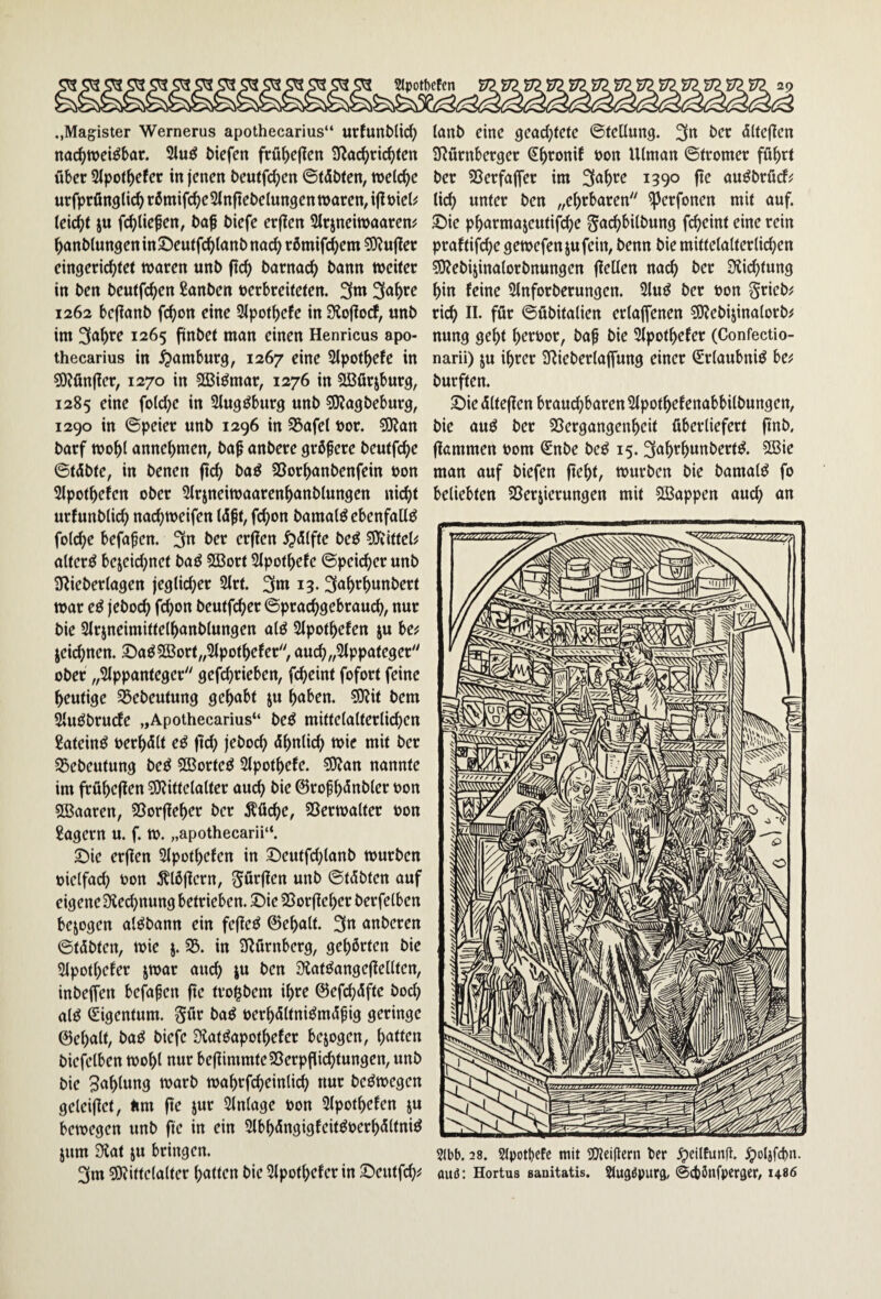 ..Magister Wernerus apothecarius“ urfunMii^ nachweisbar. 2iuS liefen frübeficn S^ac^riebten über SIpotbefer in jenen t>eutfcben ©tobten, welche urfprßnglich rbmifcbcSlnftebelungen waren, ij^öiel^ leicht iu fcbliepen, baf biefe erflen Slrjneiwaaren# banblungeninSeutfcblanbnach römifebem ?9?ujter eingerichtet waren unb (ich barnach bann weiter in ben beutfeben ßanben verbreiteten. 3m 3<tb^e 1262 bcjianb fhon eine Slpotbefe in 3io(locf, unb im 3öbt^e 1265 finbet man einen Henricus apo¬ thecarius in Hamburg, 1267 eine 3lpotbefe in 50?fin(ier, 1270 in SßiSmar, 1276 in SBürjburg, 1285 eine folcbe in SlugSburg unb ^agbeburg, 1290 in ©peier unb 1296 in S5afel vor. 5)?an barf wobl annebmen, ba^ anbere größere beutfebe ©teübte, in benen (teb baS SSorbanbenfein von Slpotbefen ober 5lrjneiwaarenbanblungen nicht urJunblicb nachweifen tcüft, febon bamalS ebenfalls folcbe befaf en. 3« l>er erflen ^ßlfte beS ^Olittel^ alterS bezeichnet baS SBort Slpotbefe ©peicber unb 3^ieberlagen jeglicher 2lrt. 3w 13.3öbfbwnberf war eS jeboeb fhon beutfeber ©praebgebraueb, nur bie Slrzneimittelbanblungen alS 2lpotbefen ju be^ zeichnen. ©aS2Bort„3lpotbefer, aucb„2lppateger'' ober „Slppanteger gefhrieben, febeint fofort feine heutige ^ßebeutung gehabt zu buben. ?0lit bem SluSbruefe „Apothecarius“ beS mittelalterlichen Lateins verbölt eS (leb jeboeb cUbnlicb wie mit ber S3ebeutung beS SBorteS Slpotbefe. SJlan nannte im frübeflen 5i)littelalter auch bie ©ropbönbler von 2Baaren, 95or|leber ber Äücbe, SSerwalter von lagern u. f. W. „apothecarii“. 5Die erflen Slpotbefen in Deutfcblanb würben vielfach von ^Ibjlern, Sö'^l^en unb ©töbten auf eigene 3iecl)nung betrieben. ®ie25orfleberberfelben bezogen alSbann ein fejleS ©ebalt. 3« anberen ©töbten, wie z* iu SRürnberg, gehörten bie Slpotbefer zwar auch zu t>en 3^atSange(le[lten, inbeffen befaßen fte tro^bem ihre ©efebeüfte boeb als Eigentum. 5«^ öaS verbcSltniSmcS^ig geringe 0ebalt, baS biefe ÜlatSapotbefer bezogen, butten biefelben wohl nur bejlimmteSSerpfli^tungen, unb bie Subiung warb wabrfcbeinli^ nur beSwegen geleijlet, Äm fte zur Slnlage von Slpotbefen zu bewegen unb fte in ein SlbböngigfeitSverbc5lfniS zum Sfiat zu bringen. 3m solittclalter butten bie Slpotbcfer in ©eutfeb^ lanb eine geachtete ©tellung. 3n ber (ültejlen SRürnberger ^b'^vnif von Ulman ©tromer führt ber SSerfaffer im 3ubt^^ 139° ft<^ auSbrfief^ lieb unter ben „ehrbaren ^erfonen mit auf. 2)ie pbarmazeutifebe ^acbbilbung fheint eine rein praftifebe gewefenzufein, benn bie mittelalterlichen ?9lebizinalorbnungen flellen nach ber Slicbtung bin feine Slnforberungen. SluS ber von grieb; rieb föf ©Übitalien erlaffenen 9}lebizinalorb^ nung gebt hervor, ba^ bie Slpotbefer (Confectio- narii) zu ihrer SRieberlajfung einer (Erlaubnis be^ burften. 3i)ie cSlteflen brauchbaren Slpotbcfenabbilbungen, bie aus ber SSergangenbeit überliefert finb, flömmen vom Snbe beS 15.3ub^bunberfS. 2ßie man auf biefen fleht, würben bie bamalS fo beliebten SSerzierungen mit SBappen auch an 5(bb. 28. Stpotl)cfc mit SOlcillcrn ber .^eilEunft. ^oljfhn. auö: Hortus sauitatis. Stug^putg, ©cbönfperger, i48<$