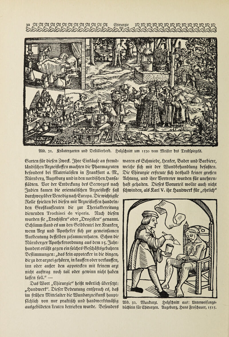 2lbl). 31. ÄrSutcrgartcn unt !Dc(lißicd)crb. ^oljfcljnitt um 1530 »om 50?ci(tcr bcö SlrofifpicgcB. ©arten für biefen Stbcef. (Sinfüufe an fremb;; tönbifd;cn2Irjnci|to|fcn malten bic ^^armajeuten befonberö bei COiateriaüjlen in ^»^anffurt a. ?0?., a^ürnberg, Stugöburg unbinben norbifi^en^anfa? flöhten. 25or ber ^ntbedung be^ ©eenjegeö nad) 3nbien famen bie orientalifd^en Sfrjneijiojfe fajl burd^njeg über SSenebig nad) Europa, ©ie tt)idf)tigfie 3voüe fpielten bei biefen mit Slrjneiflojfen ^anbefn;: ben ©ropfaufleuten bie jur Xf)eriafbereitun9 bienenben Trochisci de viperis. 3lad> biefen mürben fte „Xrod;i|len ober „©rogiflen genannt, ©c^limm jlanb um ben ©elbbeutel ber Äranfen^ menn 21rjt unb 3lpotf)efer ftc^ jur gemeinfamen Sluöbeutung bejfelben jufamment^aten. ©c^on bie SRürnberger Slpotbeferorbnung auö bem i5.3a^r^ bunbert erlöf t gegen ein folcbeö ©efeböft^gebabren S&ejiimmungen: „bat^ fein appoteefer in bie hingen, bie ju ber arjnei gehören, in fauffen ober oerfauffen, inn ober aufer ben appoteden mit feinem arjt nicht auftrag noch tail ober gewinn nid^t höben laffcn foU. — £)aö5Bort „(Jbivurgie wörtlich überfe^t: „5?anbwerf. Siefer 35ebeutung entfprach e^, baf im frühen ?Olittelalter bie SBunbarjneifunfI hnupt^ föd)lich uon nur praftifd; unb hönbwerfömöpig au^gebilbeten Leuten betrieben würbe, ^ßefonber^^ waren cß ©chmiebe, genfer, 35aber unb S5arbiere, welche fleh mit ber Sßunbbehanblung befaßten, ©ie ^hi>^«rgie erfreute fleh be^hölb feiner großen Sichtung, unb ihre SSertreter würben für unehren^ haft gehalten. XDiefeö SSorurteil wollte auch ni(^t fchwinben, al^ ^larl V. ihr ^anbwerf für „ehrlich 21bb. 32. SDunbarjt. ^oljfcbnitt auö: Untcrrccifiingö» büebicin für Sbirurgen. Slugöburg, ^)anö grofebauer, 1515.